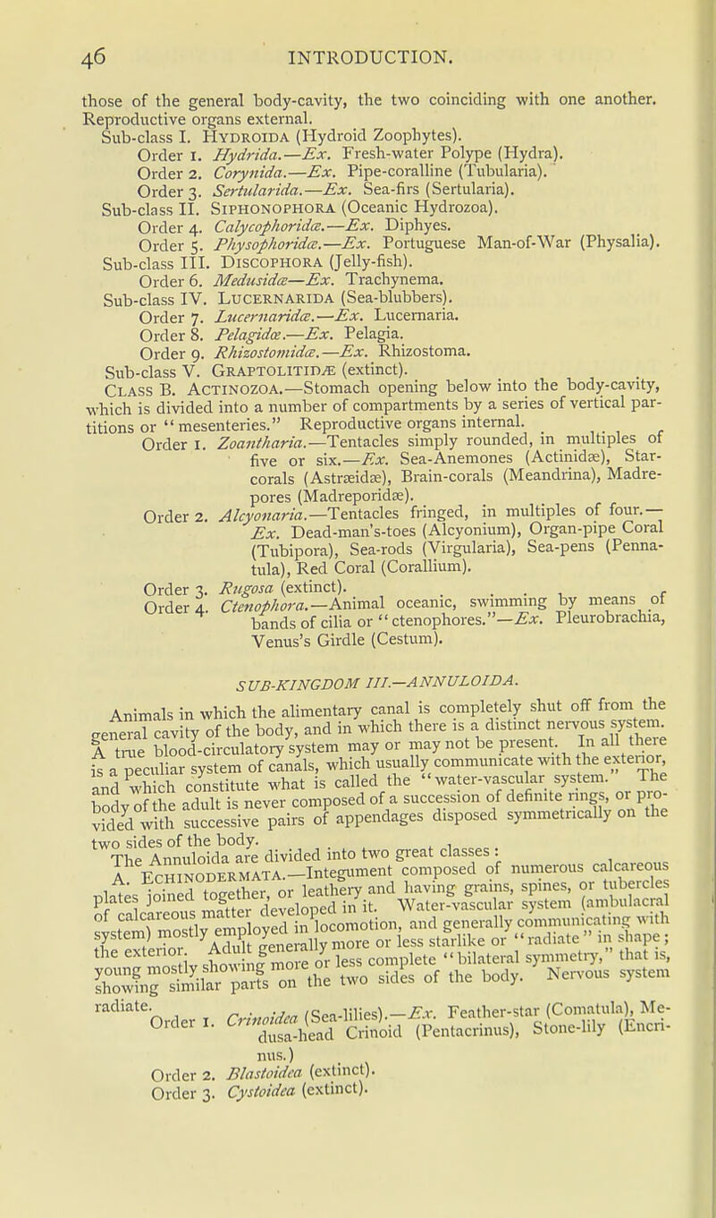 those of the general body-cavity, the two coinciding with one another. Reproductive organs external. Sub-class I. Hydroida (Hydroid Zoophytes). Order I. Hydrida.—Ex. Fresh-water Polype (Hydra). Corynida.—Ex. Pipe-coralline (Tubularia). Sertularida.—Ex. Sea-firs (Sertularia). Siphonophora (Oceanic Hydrozoa). Calycophoridcz.—Ex. Diphyes. Physophorida.—Ex. Portuguese Man-of-War (Physalia). . Discophora (Jelly-fish). Medusida—Ex. Trachynema. Lucernarida (Sea-blubbers). Lucernaridce.—Ex. Lucernaria. Pelagidce.—Ex. Pelagia. Rhizostomidce. —Ex. Rhizostoma. . Graptolitiu/e (extinct). Class B. Actinozoa.—Stomach opening below into the body-cavity, which is divided into a number of compartments by a series of vertical par- titions or  mesenteries. Reproductive organs internal. Order I. Zoantharia.— Tentacles simply rounded, in multiples of five or six.— Ex. Sea-Anemones (Actinidse), Star- corals (Astneidse), Brain-corals (Meandrina), Madre- pores (Madreporidre). Order 2. Alcyonaria.— Tentacles fringed, in multiples of four.— Ex. Dead-man's-toes (Alcyonium), Organ-pipe Coral (Tubipora), Sea-rods (Virgularia), Sea-pens (Penna- tula), Red Coral (Corallium). Rugosa (extinct). . Ctenophora.— Animal oceanic, swimming by means ot bands of cilia or  ctenophores.—Ex. Pleurobrachia, Venus's Girdle (Cesium). Order 2. Order 3. Sub-class II. Order 4. Order 5. Sub-class III. Order 6. Sub-class IV. Order 7. Order 8. Order 9. Sub-class V. Order 3. Order 4. SUB-KINGDOM III.—ANNULOIDA. Animals in which the alimentary canal is completely shut off from the eenSLTcavity of the body, and in which there is a distinct nervous system. A true bW-circulatory system may or may not be present. In all there t a peculiar system of canals, which usually communicate with the exterior and which constitute what is called the  water-vascular system. The Wv of he adult is never composed of a succession of definite rings, or pro- vid/d S successive pairs of appendages disposed symmetncally on the two sides of the body. The Annuloida are divided into two great classes : A ECHINODERMATA.-Integtiment composed of numerous calcareous .Htes idned together, or leathery and having grains, spines, or tubercles plates joineci logtiw , / Water-vascular system ambulacral nus.) Order 2. Blastoidca (extinct). Order 3. Cystoidea (extinct).