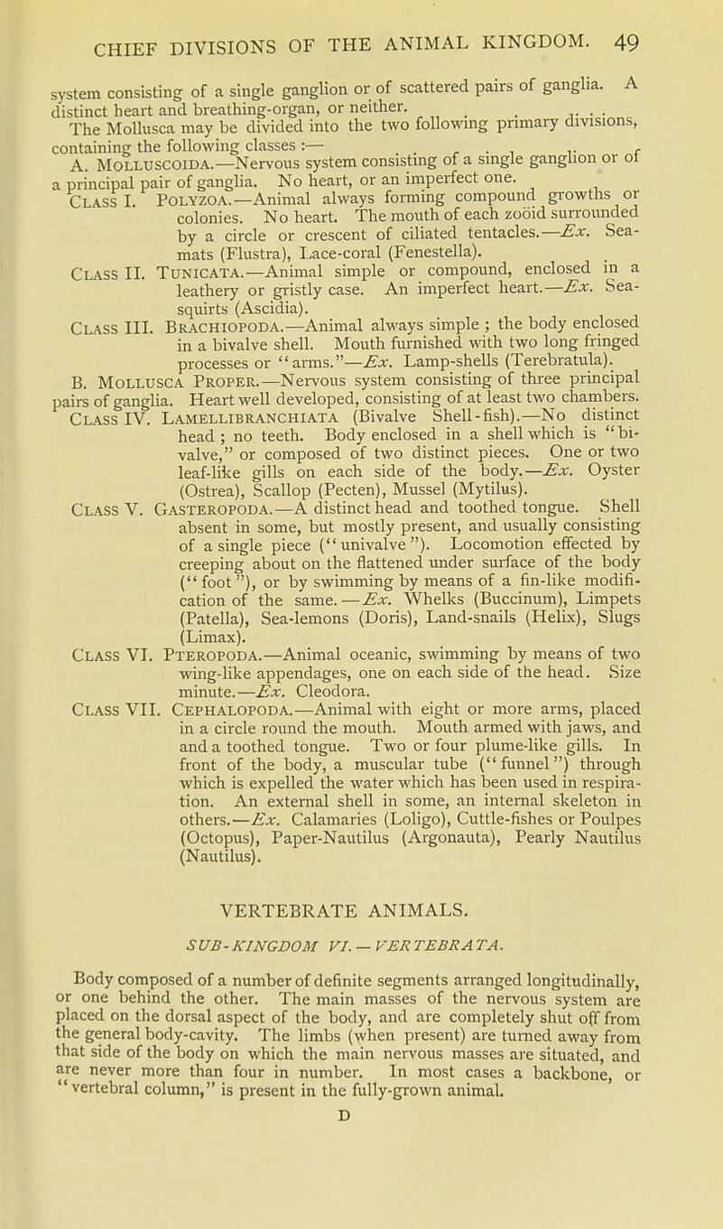 system consisting of a single ganglion or of scattered pairs of ganglia. A distinct heart and breathing-organ, or neither. _ . The Mollusca may be divided into the two following primary divisions, containing the following classes:— .... f A. Molluscoida.— Nervous system consisting of a single ganglion or ot a principal pair of ganglia. No heart, or an imperfect one. Class I. Polyzoa.—Animal always forming compound growths or colonies. No heart. The mouth of each zooid surrounded by a circle or crescent of ciliated tentacles.—Ex. Sea- mats (Flustra), Lace-coral (Fenestella). Class II. Tunicata.— Animal simple or compound, enclosed in a leathery or gristly case. An imperfect heart.—Ex. Sea- squirts (Ascidia). Class III. Brachiopoda.— Animal always simple ; the body enclosed in a bivalve shell. Mouth furnished with two long fringed processes or  arms.—Ex. Lamp-shells (Terebratula). B. Mollusca Proper.—Nervous system consisting of three principal pairs of ganglia. Heart well developed, consisting of at least two chambers. Class IV. Lamellibranchiata (Bivalve Shell-fish).—No distinct head ; no teeth. Body enclosed in a shell which is  bi- valve, or composed of two distinct pieces. One or two leaf-like gills on each, side of the body.—Ex. Oyster (Ostrea), Scallop (Pecten), Mussel (Mytilus). Class V. Gasteropoda.—A distinct head and toothed tongue. Shell absent in some, but mostly present, and usually consisting of a single piece (univalve). Locomotion effected by creeping about on the flattened under surface of the body (foot), or by swimming by means of a fin-like modifi- cation of the same.—Ex. Whelks (Buccinum), Limpets (Patella), Sea-lemons (Doris), Land-snails (Helix), Slugs (Limax). Class VI. Pteropoda.—Animal oceanic, swimming by means of two wing-like appendages, one on each side of the head. Size minute.—Ex. Cleodora. Class VII. Cephalopoda.—Animal with eight or more arms, placed in a circle round the mouth. Mouth armed with jaws, and and a toothed tongue. Two or four plume-like gills. In front of the body, a muscular tube (funnel) through which is expelled the water which has been used in respira- tion. An external shell in some, an internal skeleton in others.—Ex. Calamaries (Loligo), Cuttle-fishes or Poulpes (Octopus), Paper-Nautilus (Argonauta), Pearly Nautilus (Nautilus). VERTEBRATE ANIMALS. SUB-KINGDOM VI. — VER TEBRA TA. Body composed of a number of definite segments arranged longitudinally, or one behind the other. The main masses of the nervous system are placed on the dorsal aspect of the body, and are completely shut off from the general body-cavity. The limbs (when present) are turned away from that side of the body on which the main nervous masses are situated, and are never more than four in number. In most cases a backbone, or vertebral column, is present in the fully-grown animal. D