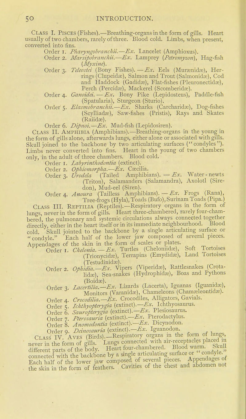 Class I. Pisces (Fishes).—Breathing-organs in the form of gills. Heart usually of two chambers, rarely of three. Blood cold. Limbs, when present, converted into fins. Order i. PharyngobranchiL—Ex. Lancelet (Amphioxus). Order 2. Marsipobranchii.—Ex. Lamprey (Pe(romyzon), Hag-fish (Myxine). Order 3. Teleostei (Bony Fishes).—Ex. Eels (MurEenidfe), Her- rings (ClupeidiK), Salmon and Trout (Salmonidas), Cod and Haddock (Gadida?), Flat-fishes (Pleuronectidse), Perch (Percidas), Mackerel (Scomberidas). Order 4. Ganoidei. — Ex. Bony Pike (Lepidosteus), Paddle-fish (Spatularia), Sturgeon (Sturio). Order 5. Elasmobranchii.—Ex. Sharks (Carcharidse), Dog-fishes (Scylliadss), Saw-fishes (Pristis), Rays and Skates (Raiidae). Order 6. Dipnoi.—Ex. Mud-fish (Lepidosiren). Class II. Amphibia (Amphibians).—Breathing-organs in the young in the form of gills alone, afterwards lungs, either alone or associated with gills. Skull joined to the backbone by two articulating surfaces (condyles). Limbs never converted into fins. Heart in the young of two chambers only, in the adult of three chambers. Blood cold. Order I. Labyrinthodontia (extinct). Order 2. Ophiomorpha.—Ex. Csecilia. Order 3. Urodela (Tailed Amphibians). — Ex, (Triton), Salamanders (Salamandra) don), Mud-eel (Siren). Order 4. Anoura (Tailless Amphibians).—Ex. Tree-frogs (Hyla), Toads (Bufo), Surinam Toads (Pipa.) Class III. Reptilia (Reptiles).—Respiratory organs in the form of lungs, never in the form of gills. Heart three-chambered, rarely four-cham- bered, the pulmonary and systemic circulations always connected together directly, either in the heart itself or in its immediate neighbourhood. Blood cold. Skull jointed to the backbone by a single articulating surface or condyle. Each half of the lower jaw composed of several pieces. Appendages of the skin in the form of scales or plates, Water - newts Axolotl (Sire- Frogs (Rana), Order 1. Order 2. Order 3. Order 4. Order 5. Order 6. Order 7. Order 8. Chelonia. — Ex. Turtles (Cheloniidie), Soft Tortoises (Trionycida?), Terrapins (Emydidaj), Land Tortoises (Testudinidee). Ophidia.—Ex. Vipers (Viperidse), Rattlesnakes (Crota- lidse), Sea-snakes (Hydrophidse), Boas and Pythons (Bokke). Lacertilia.—Ex. Lizards (Lacerta), Iguanas (Iguamdre), Monitors (Varanidre), Chameleons (Chamceleontidre). Crocodilia.—Ex. Crocodiles, Alligators, Gavials. Ichthyopterygia (extinct).—Ichthyosaurus. Sauropterygia (extinct).—^. Plesiosaurus. Pterosanria (extinct).—Pterodactylus. Anomodontia (extinct).— Ex. Dicynodon. Deinosauria (extinct).—^. Iguanodon, Order Q. x^c* Class IV Aves (Birds).—Respiratory organs in the form of lungs, never in tile form of gills. Lungs connected with air-receptacles plac«lm different parts of the body. Heart four-chambered. Blood warn. Skull connected with the backbone by a single articulating surface or cond^e Each half of the lower jaw composed of several p.eces. Appendages of the skin in the form of feathers. Cavities of the chest and abdomen not