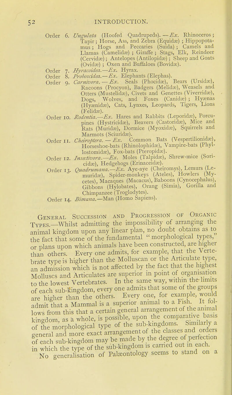 Order 6. Ungulata (Hoofed Quadrupeds).—Ex. Rhinoceros; Tapir; Horse, Ass, and Zebra (Equidse) ; Hippopota- mus ; Hogs and Peccaries (Suida) ; Camels and Llamas (Camelidce) ; Giraffe ; Stags, Elk, Reindeer (Cervidse); Antelopes (Antilopidce); Sheep and Goats (Ovidte) ; Oxen and Buffaloes (Bovida?). Order 7. Hyracoidea.—Ex. Hyrax. Order 8. Proboscidea.— Ex. Elephants (Elephas). Order 9. Carnivora. — Ex. Seals (Phocidse), Bears (Ursidse), Racoons (Procyon), Badgers (Melidee), Weasels and Otters (Mustelidae), Civets and Genettes (Viverridae), Dogs, Wolves, and Foxes (Canidse) ; Hyaenas (Hysenida;), Cats, Lynxes, Leopards, Tigers, Lions (Felidse). Order 10. Rodentia.—Ex. Hares and Rabbits (Leporidae), Porcu- pines (Hystricidaa), Beavers (Castoridse), Mice and Rats (Murida;), Dormice (Myoxidae), Squirrels and Marmots (Sciuridse). Order 11. Cheiroptera. — Ex. Common Bats (Vespertilionidse), Horseshoe-bats (Rhinolophidse), Vampire-bats (Phyl- lostomidse), Fox-bats (Pteropidee). Order 12. Insectvvora.—Ex. Moles (Talpidse), Shrew-mice (Sori- cidae), Hedgehogs (Erinaceidse). Order 13. Quadritmana.—Ex. Aye-aye (Cheiromys), Lemurs (Le- murida;), Spider-monkeys (Ateles), Howlers (My- cetes), Macaques (Macacus), Baboons (Cynocephalus), Gibbons (Hylobates), Orang (Simia), Gorilla and Chimpanzee (Troglodytes). Order 14. Bimana.—Mm (Homo Sapiens). General Succession and Progression of Organic Types.—Whilst admitting the impossibility of arranging the animal kingdom upon any linear plan, no doubt obtains as to the fact that some of the fundamental  morphological types, or plans upon which animals have been constructed, are higher than others. Every one admits, for example, that the Verte- brate type is higher than the Molluscan or the Articulate type, an admission which is not affected by the fact that the highest Molluscs and Articulates are superior in point of organisation to the lowest Vertebrates. In the same way, within the-limits of each sub-kingdom, every one admits that some of the groups are higher than the others. Every one, for example, would admit that a Mammal is a superior animal to a Fish It fol- lows from this that a certain general arrangement of the animal kingdom, as a whole, is possible, upon the comparative basis of the morphological type of the sub-kingdoms. Similarly a general and more exact arrangement of the classes and orders Sf each sub-kingdom may be made by .the degree of perfection in which the type of the sub-kingdom is carried out m each No generalisation of Paleontology seems to stand on a