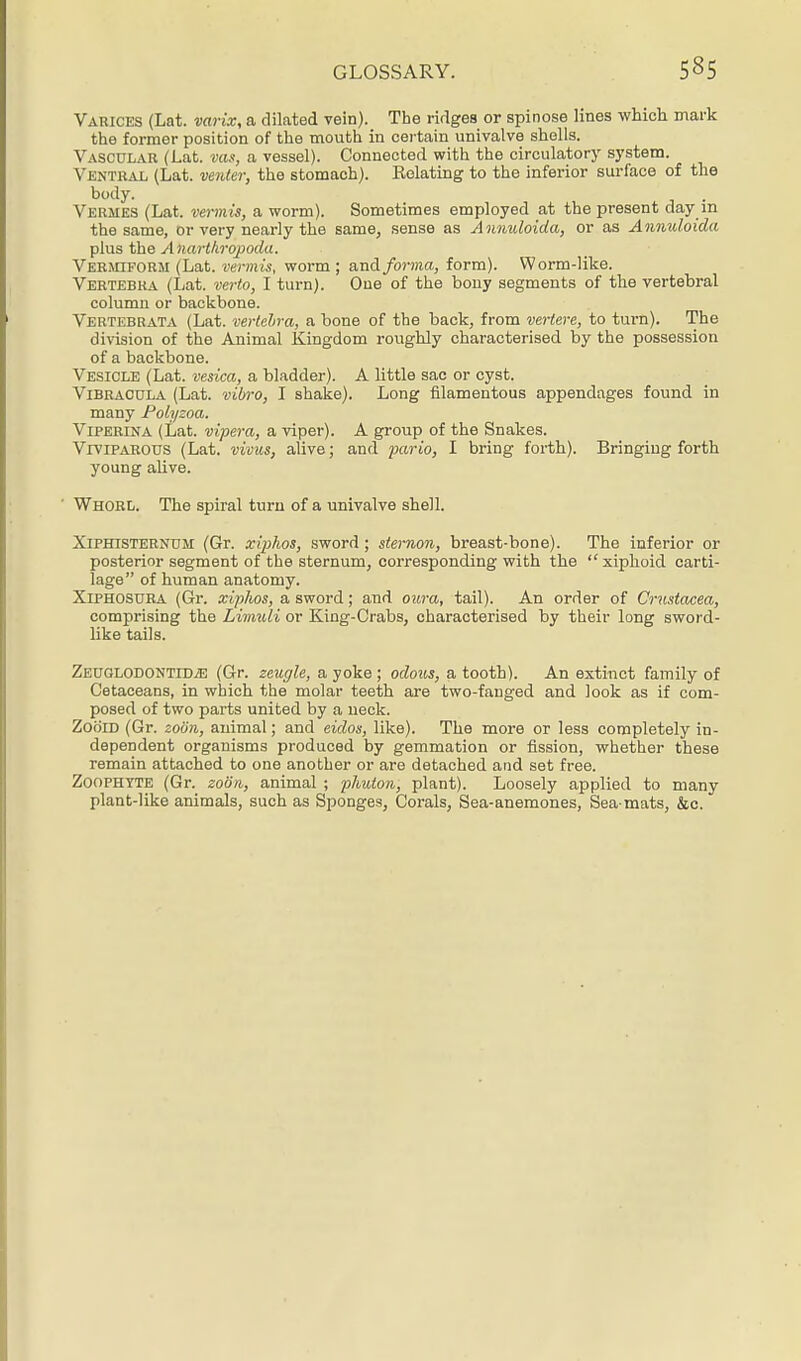 Varices (Lat. varix, a dilated vein). The ridges or spinose lines which mark the former position of the mouth in certain univalve shells. Vascular (Lat. vas, a vessel). Connected with the circulatory system. Ventral (Lat. venter, the stomach). Relating to the inferior surface of the body. Vermes (Lat. vermis, a worm). Sometimes employed at the present day in the same, or very nearly the same, sense as Anmdoida, or as Anmdoida plus the Anarthrqpoda. Vermiform (Lat. vermis, worm ; and forma, form). Worm-like. Vertebra (Lat. verto, I turn). One of the bony segments of the vertebral column or backbone. Vertebrata (Lat. vertebra, a bone of the back, from vertere, to turn). The division of the Animal Kingdom roughly characterised by the possession of a backbone. Vesicle (Lat. vesica, a bladder). A little sac or cyst. Vibracula (Lat. vibro, I shake). Long filamentous appendages found in many Polyzoa. Viperina (Lat. vipera, a viper). A group of the Snakes. Viviparous (Lat. vivus, alive; and pario, I bring forth). Bringing forth young alive. Whorl. The spiral turn of a univalve shell. Xiphisternum (Gr. xiphos, sword ; sternon, breast-bone). The inferior or posterior segment of the sternum, corresponding with the  xiphoid carti- lage of human anatomy. Xiphosura (Gr. xiphos, a sword; and oura, tail). An order of Crustacea, comprising the LvmvXi or King-Crabs, characterised by their long sword- like tails. ZEUGLODONTiDiE (Gr. zeugle, a yoke; odous, a tooth). An extinct family of Cetaceans, in which the molar teeth are two-fanged and look as if com- posed of two parts united by a neck. Zooid (Gr. zoon, animal; and eidos, like). The more or less completely in- dependent organisms produced by gemmation or fission, whether these remain attached to one another or are detached and set free. Zoophyte (Gr. zoon, animal ; phuton, plant). Loosely applied to many plant-like animals, such as Sponges, Corals, Sea-anemones, Sea-mats, &c.