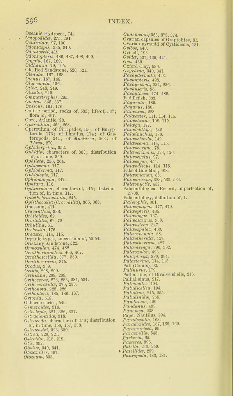 Oceanic Hydrozoa, 74. Octopodidce, 275, 294. Oculinidce, 97,100. Odontaspis, 335, 340. Odontoceti, 419. Odontopteris, 486, 4S7, 498, 499. Ogygia, 167,169. Oldhamia, 79, 195. Old Red Sandstone, 520, 521. Olenidce, 167, 168. Olenus, 167, 168. Oligochceta, 136. Oliva, 248, 249. Olivella, 249. Ommastrephes, 295. Onchw, 335, 337. Oniscus, 161, 176. Oolitic period, rocks of, 535; life of, 537; flora of, 497. Ooze, Atlantic, 23. Operculata, 266, 268. Operculum, of Cirripedes, 150; of Euryp- terids, 173; of Limulus, 174; of Gas- teropods, 241; of Maclurea, 263 ; of Theca, 270. Ophiderpeton, 352. Ophidia, characters of, 360; distribution of, in time, 360. Ophileta, 256, 264. Ophiocoma, 117. Ophioderma, 117. Ophiolepis, 117. Ophiomorpha, 347. Ophiura, 116. Ophiuroidea, characters of, 115; distribu- tion of, in time, 117. Opisthobranchiata, 245. Opisthocoelia (Crocodilia), 366, 36S. Opossum, 411. Oracanthus, 338. Orbitoides, 62. Orbitolites, 62, 72. Orbulina, 61. Orchestia, 176. Oreaster, 114, 115. Organic types, succession of, 52-54. Oriskany Sandstone, 522. Ormoxylon, 474, 482. Omithorhynclius, 406, 407. Ornithoscelida, 377, 3S0. Ornithosauria, 375. Orodus, 339. Ort/jis, 20S, 209. Orthisina, 208, 209. Orthoceras, 276, 283, 284, 534. Orthoceratidm, 276, 283. Orthonota, 225, 226. Orthoptera, 185, 186, 187. Ortonia, 518. Osborne series, 549. Osmeroides, 316. Osteolepis, 321, 326, 327. Ostraciontidce, 318. Ostracoda, characters of. 156; distribution of, in time, 156, 157, 533. Ostracostei, 323, 330. Osft-ea, 220, 221. Oslreidai, 218, 219. Oiis, 392. Otooto, 340, 341. Otozamiten, 497. Otozourn, 633. Oudenodon,- 363, 373, 374. Ovarian capsules of Graptolites, 81. Ovarian pyramid of Cystideans, 131. Ovibos, 440. Ovicell, 193. Owute, 437, 439, 441. Ovis, 439. Oxford Clay, 536. Oxyrhina, 340, 341. Pachydermata, 423. Pachypteris, 498. Pachyrisma, 234, 236. Pachyseris, 96. Pachytheca, 474, 480. Paddlefish, 333. Paguridce, 180. Pagurus, 180. Palcearca, 228. Palceaster, 111, 114, 115. Palcechinus, 108, 110. Palcega, 177. Palceichthyes, 345. Palceinachus, 180. Palceochorda, 142. Palceocoma, 114,115. Palceocoryne, 75. Palceocrinoids, 123, 126. Palceocyclus, 97. Palceocyon, 454. Palceodiscus, 114,115. Palaeolithic Man, 468. Palceomanon, 6S. Palceoniscus, 323, 530, 534. Palceonyctis, 452. Palseontological Record, imperfection 27-39. Palaeontology, definition of, 1. Palceophis, 361. Palceophycus, 477, 479. Palceopteris, 485. Palceopyge, 167. Palceoscmrus, 36?. Palceosiren, 347. Palceospalax, 463. Palmospongia, 6S. Palceotheridce, 427. Palceotherium, 427. ■ Palceotringa, 390, 392. Palceoxylon, 493. Palapteryx, 390, 394. . Palasterina, 114, 115. Pali (Corals), 92. Paliniirus, 179. Pallial line, of Bivalve shells, 210. Pallial sinus, 217. Palmacites, 494. J^aluiliccllea, 194. Paludina, 245, 255. Paltidinidce, 255. Pandanece, 499. Pandanm, 499. Panopoea, 23S. Paper Nautilus, 294. Paradoxidce, 168. Paradoxidtis, 167, 168, 169. Paravmricca, 99. Parasmilia, 543. Parkcria, 65. Pasncrcs, 395. Patella, 242, 259. Paiellidw, 259. Patiropoda, 183, 1S4.
