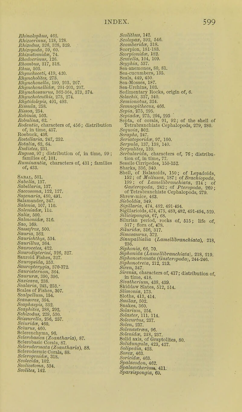 Rhinolophus, 462. Jthizoerinus, lis, 12S. Rhizodus, 320, 328, 329. Rhizopoda, 59, 60. Rhizostomidce, 74. Rhodocrinus, 120. Rhombus, 317, 318. Rhus, 503. Rhynchoceti, 419, 420. Rhyncholites, 273. Rliynchonelta, 199, 203, 207. Rhijnchonellidce, 201-203, 207. Rhynchosaurus, 362-364, 373, 374. Rhynchoteuthis, 273, 274. Rhytidolepis, 491, 493. Rimula, 258. Rissoa, 254. Robinia, 503. Robulina, 62. ' Rodentia, characters of, 456; distribution of, in time, 457. Koebuck, 436. Rostellaria, 247, 252. Rotalia, 62, 64. Rudistes, 231. Rugosa, 97; distribution of, in time, 99 ; families of, 101. Ruminantia, characters of, 431; families of, 433. Sabal, 501. Sabella, 137. Sabellaria, 137. Saccosoma, 122, 127. Sagenaria, 480, 491. Salamander, 347. Salenia, 107, 110. Saleniadce, 111). iSaZia;, 500. Salmonidce, 316. Sao, 169. Sassafras, 500. Sauria, 362. Saurichthys, 534. Saurillus, 364. Saurocetes, 412. Saurodipterini, 326, 327. Sauroid Fishes, 327. Sauropsida, 353. Sauropterygia, 370-372. Saurosternon, 364. Saururce, 390, 396. Saxicava, 238. Scalaria, 243, 253.* Scales of Fishes, 307. Scalpellum, 154. Scansores, 394. Scaphaspis, 332. Scaphites, 288, 292. Sehizodus, 229, 530. Scissurella, 256, 257. Sciuridce, 460. Sciurus, 460. Selerenchyma, 96. Sclcmbasica (Zoantharia), 87. Sclerobasic Corals, 87. Sclerodcrmata (Zoantharia), 88. Sclerodermic Corals, 88. Sclerogenidw, 318. Scolecida, 102. Scoliostoma, 534. Scolites, 142. Scolithus, 142. Scolopax, 392, 546. Scomberidce, 318. Scorpion, 181-1S3. Scorpionidw, 1S2. Scutella, 104, 109. Scyphia, 537. Sea-anemones, 80, 81. Sea-cucumbers, 135. Seals, 449, 450. Sea-Mosses, 187. Sea-Urchins, 103. Sedimentary Kocks, origin of, 6. Selachii, 337, 340. Semionotus, 324. Semnopithecus, 466. Sepia, 275, 295. Sepiadce, 275, 294, 295 Septa, of corals, 91, 92; of the shell of Tetrabranchiate Cephalopods, 279, 280. Sequoia, 602. Seraphs, 247. Seriatoporidm, 97, 100. Serpula, 137, 138, 140. Serpulites, 139. Sertularida, characters of, 76; distribu- tion of, in time, 77. Sessile Cirripedes, 150-152. Sharks, 336, 340. Shell, of Balanoids, 150; of Lepadoids, 152; of MoUusea, 187; of Brachiopoda, 199; of Lamellibranchiata, 214 ; of Gasteropoda, 242; of Pteropoda, 269; of Tetrabranchiate Cephalopods, 279. Shrew-mice, 463. Sieboldia, 349. Sigillaria, 474, 482, 491-494. Sigillarioids,474,475, 480, 482, 491-494, 529. Silieispongia, 67, 68. Silurian period, rocks of, 515; life of 517 ; flora of, 478. Siluridw, 316, 317. Simosaurus, 372. Sinupallialia (Lamellibranchiata), 218, Siphonia, 66, 70. Siphonida (Lamellibranchiata), 218, 219. Siphonostomata (Gasteropoda), 244-246. Siphonotreta, 212, 213. Sirem, 347. Sirenia, characters of, 417; distribution of in time, 418. Sivatherium, 438, 439. Skiddaw Slates, 512, 514. Slimonia, 173. Sloths, 413, 414. Smilax, 502. Snakes, 360. Solarium, 254. Solastcr, 111. 114. Solecurtus, 237. SoZea, 237. Solenastrcea, 96. Solenidas, 218, 237. Solid axis, of Graptolites, 80. Solidungula, 423, 427. Solipedta, 423. Sorea;, 463. Soricidoe, 463. Spalacodon, 462. Spalacotherium, 411. Sparaispongia, 69.