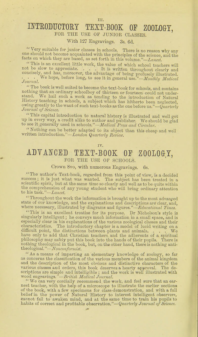 m. INTRODUCTORY TEXT-BOOK OP ZOOLOGY, FOR THE USE OF JUNIOR CLASSES. With 127 Engravings. 3s. 6d.  Very suitable for junior classes in schools. There is no reason why any one should not become acquainted with the principles of the science, aud the facts on which they are based, as set forth in this volume.—Lancet.  This is an excellent little work, the value of which school teachers will not be slow to appreciate. ... It is written throughout clearly and concisely, and has, moreover, the advantage of being profusely illustrated. . . . We hope, before long, to see it in general use.—Monthly Medical Journal. J The book is well suited to become the text-book for schools, and contains nothing that an ordinary schoolboy of thirteen or fourteen could not under- stand. We hail such a work as tending to the introduction of Natural History teaching in schools, a subject which has hitherto been neglected, owing greatly to the want of such text-books as the one before us.—Quarterly Journal of Science.  This capital introduction to natural history is illustrated and well got up in every way, a credit alike to author and publisher. We should be glad to see it generally used in schools.—Medical Press and Circular. '/Nothing can be better adapted to its object than this cheap and well written introduction.—London Quarterly Review. IV. ADYAICED TEXT-BOOK OE ZOOLOGY, FOR THE USE OF SCHOOLS. Crown 8vo, with numerous Engravings. 6s.  The author's Text-book, regarded from this point of view, is a decided success ; it is just what was wanted. The subject has been treated in a scientific spirit, but at the same time so clearly and well as to be quite within the comprehension of any young student who will bring ordinary attention to his task.—Lancet.  Throughout the work the information is brought up to the most advanped state of our knowledge, and the explanations and descriptions are clear, and, where necessary, illustrated by diagrams and figures.—Educational Times. This is an excellent treatise for its purpose. Dr Nicholson's style is singularly intelligent; he conveys much information in a small space, and is especially clear in his explanations of the various zoological classes and their characteristics. The introductory chapter is a model of lucid writing on a difficult point, the distinctions between plants and animals. . . . We have only to add that Christian teachers and the adherents of a spiritual philosophy may safely put this book into the hands of their pupils. There is nothing theological in the book, but, on the other hand, there is nothing anti- theological. ' '—Nonconformist.  As a means of imparting an elementary knowledge of zoology, so far as concerns the classification of the various members of the animal kingdom and the description of the most obvious and distinctive characters of the various classes and orders, this book deserves a hearty approval. The de- scriptions are simple and intelligible ; and the work is well illustrated with wood engravings.—British Medical Journal.  We can very cordially recommend the work, and feel sure that an ear- nest teacher, with the help of a microscope to illustrate the earlier sections of the book, with a few specimens for class-demonstration, and with a full belief in the power of Natural History to interest intelligent observer.*, cannot fail to awaken miud, and at the same time to train his pupils to habits of correct and profitable observation.—Quarterly Journal of Science.