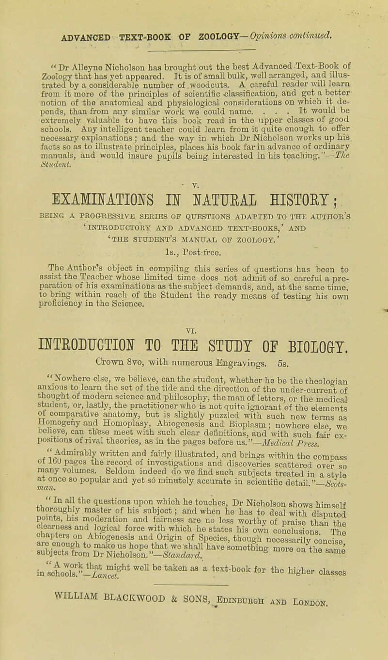 ADVANCED TEXT-BOOK OF ZOOLOGY— Opinions continued. Dr Alleyne Nicholson has brought out the best Advanced Text-Book of Zoology that has yet appeared. It is of small bulk, well arranged, and illus- trated by a considerable number of .woodcuts. A careful reader will learn from it more of the principles of scientific -classification, and get a better notion of the anatomical and physiological considerations on which it de- pends, than from any similar work we could name. ... It would be extremely valuable to have this book read in the upper classes of good schools. Any intelligent teacher could learn from it quite enough to offer necessary explanations ; and the way in which Dr Nicholson works up his facts so as to illustrate principles, places his book far in advance of ordinary manuals, and would insure pupils being interested in his teaching.—The Student. EXAMINATIONS II NATURAL HISTORY; BEING A PROGRESSIVE SERIES OP QUESTIONS ADAPTED TO THE AUTHOR'S ' INTRODUCTORY AND ADVANCED TEXT-BOOKS,' AND ' THE STUDENT'S MANUAL OF ZOOLOGY.' Is., Post-free. The Author's object in compiling this series of questions has been to assist the Teacher whose limited time does not admit of so careful a pre- paration of his examinations as the subject demands, and, at the same time, to bring within reach of the Student the ready means of testing his own proficiency in the Science. VI. INTRODUCTION TO THE STUDY OP BIOLO&Y. Crown 8vo, with numerous Engravings. 5s. Nowhere else, we believe, can the student, whether he be the theologian anxious to learn the set of the tide and the direction of the under-current of thought of modern science and philosophy, the man of letters, or the medical student, or, lastly, the practitioner who is not quite ignorant of the elements of comparative anatomy, but is slightly puzzled with such new terms as Homogeny and Homoplasy, Abiogenesis and Bioplasm; nowhere else we believe, can these meet with such clear definitions, and with such fair ex- positions of rival theories, as in the pages before vs.—Medical Press.  Admirably written and fairly illustrated, and brings within the compass ot loU pages the record of investigations and discoveries scattered over so many volumes. Seldom indeed do we find such subjects treated in a style at once so popular and yet so minutely accurate in scientific detail —Smti man. *jm/m In all the questions upon which he touches, Dr Nicholson shows himself thoroughly master of his subject; and when he has to deal with disputed points, his moderation and fairness are no less worthy of praise than thP clearness and logical force with which he states his own conclusions The chapters on Abiogenesis and Origin of Species, though necessarily concise arc enough to mako us hope that we 'shall have something moreon the 2 suhj ects from Dr Nicholson. Standard. k 9 &ame ia'IlV^?' b6 tak6n aS a teXtb°0k f°r th6 bigllor classes WILLIAM BLACKWOOD & SONS, Edinburgh and London.