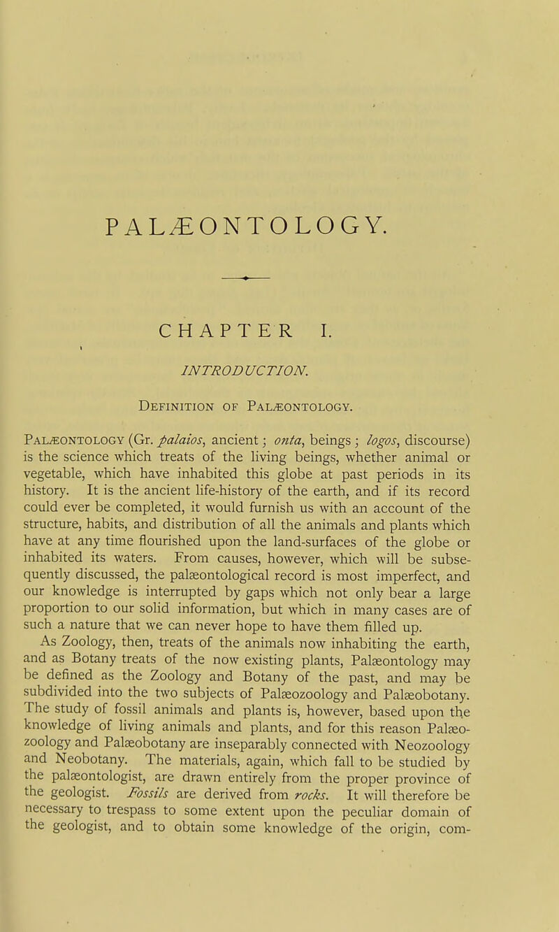 PALEONTOLOGY. CHAPTER I. INTRODUCTION. Definition of Paleontology. Palaeontology (Gr. palaios, ancient; onta, beings ; logos, discourse) is the science which treats of the living beings, whether animal or vegetable, which have inhabited this globe at past periods in its history. It is the ancient life-history of the earth, and if its record could ever be completed, it would furnish us with an account of the structure, habits, and distribution of all the animals and plants which have at any time flourished upon the land-surfaces of the globe or inhabited its waters. From causes, however, which will be subse- quently discussed, the palasontological record is most imperfect, and our knowledge is interrupted by gaps which not only bear a large proportion to our solid information, but which in many cases are of such a nature that we can never hope to have them filled up. As Zoology, then, treats of the animals now inhabiting the earth, and as Botany treats of the now existing plants, Pateontology may be defined as the Zoology and Botany of the past, and may be subdivided into the two subjects of Palfsozoology and Palseobotany. The study of fossil animals and plants is, however, based upon the knowledge of living animals and plants, and for this reason Paljeo- zoology and Palseobotany are inseparably connected with Neozoology and Neobotany. The materials, again, which fall to be studied by the pateontologist, are drawn entirely from the proper province of the geologist. Fossils are derived from rocks. It will therefore be necessary to trespass to some extent upon the peculiar domain of the geologist, and to obtain some knowledge of the origin, com-