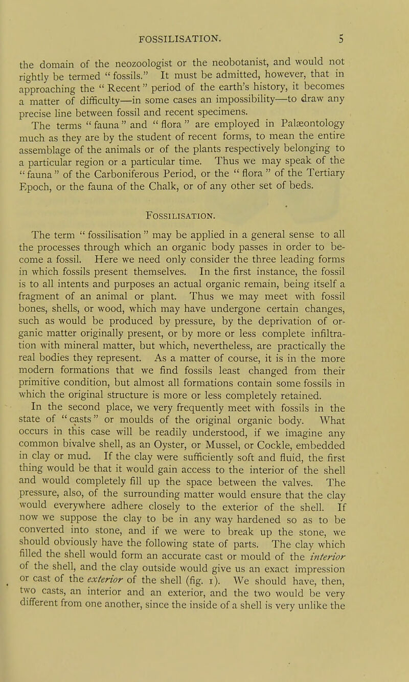 the domain of the neozoologist or the neobotanist, and would not rightly be termed  fossils. It must be admitted, however, that in approaching the  Recent period of the earth's history, it becomes a matter of difficulty—in some cases an impossibility—to draw any precise line between fossil and recent specimens. The terms  fauna  and  flora  are employed in Palaeontology much as they are by the student of recent forms, to mean the entire assemblage of the animals or of the plants respectively belonging to a particular region or a particular time. Thus we may speak of the  fauna  of the Carboniferous Period, or the  flora  of the Tertiary Epoch, or the fauna of the Chalk, or of any other set of beds. FOSSILISATION. The term  fossilisation  may be applied in a general sense to all the processes through which an organic body passes in order to be- come a fossil. Here we need only consider the three leading forms in which fossils present themselves. In the first instance, the fossil is to all intents and purposes an actual organic remain, being itself a fragment of an animal or plant. Thus we may meet with fossil bones, shells, or wood, which may have undergone certain changes, such as would be produced by pressure, by the deprivation of or- ganic matter originally present, or by more or less complete infiltra- tion with mineral matter, but which, nevertheless, are practically the real bodies they represent. As a matter of course, it is in the more modern formations that we find fossils least changed from their primitive condition, but almost all formations contain some fossils in which the original structure is more or less completely retained. In the second place, we very frequently meet with fossils in the state of casts or moulds of the original organic body. What occurs in this case will be readily understood, if we imagine any common bivalve shell, as an Oyster, or Mussel, or Cockle, embedded in clay or mud. If the clay were sufficiently soft and fluid, the first thing would be that it would gain access to the interior of the shell and would completely fill up the space between the valves. The pressure, also, of the surrounding matter would ensure that the clay would everywhere adhere closely to the exterior of the shell. If now we suppose the clay to be in any way hardened so as to be converted into stone, and if we were to break up the stone, we should obviously have the following state of parts. The clay which filled the shell would form an accurate cast or mould of the interior of the shell, and the clay outside would give us an exact impression _ or cast of the exterior of the shell (fig. i). We should have, then, two casts, an interior and an exterior, and the two would be very different from one another, since the inside of a shell is very unlike the