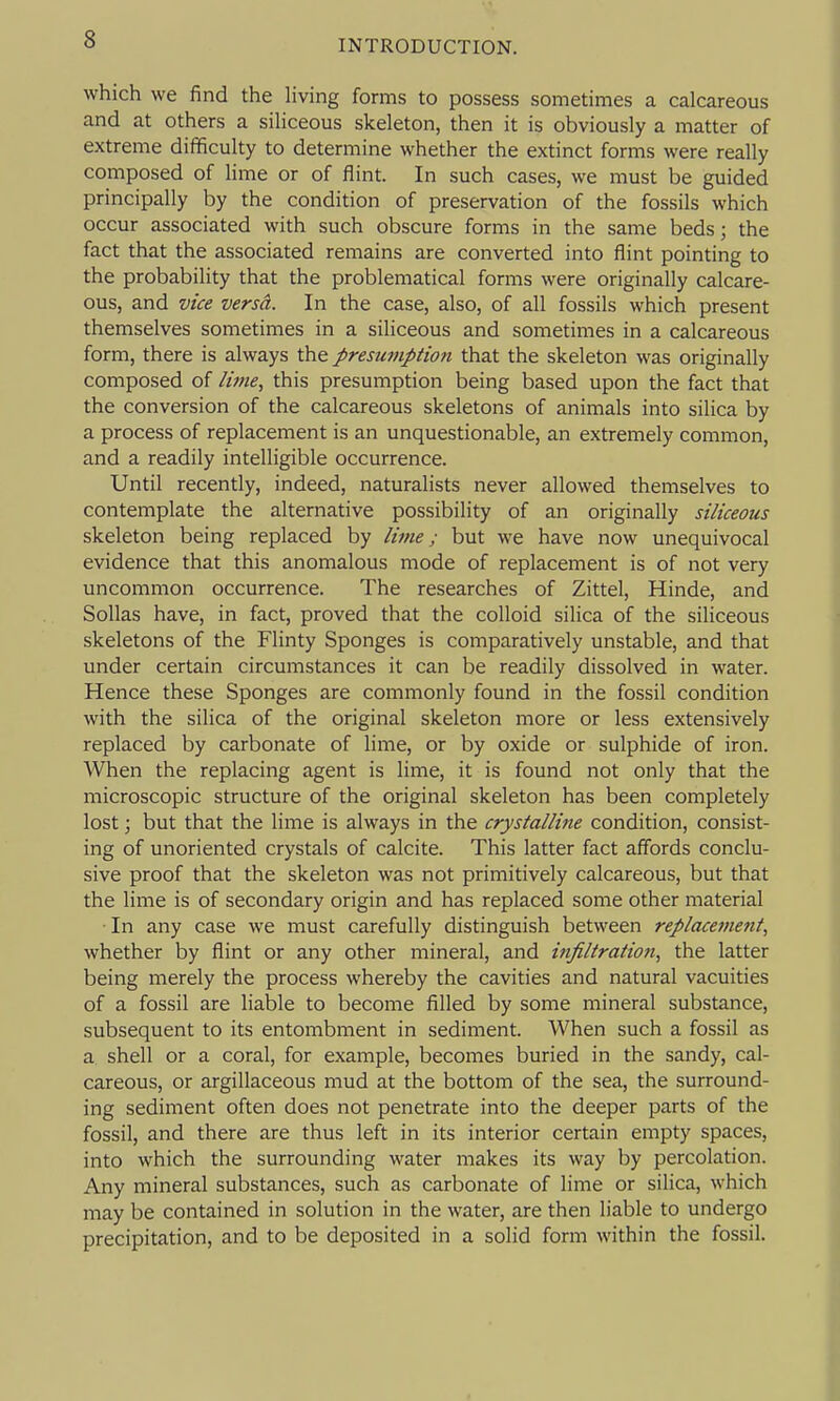 which we find the living forms to possess sometimes a calcareous and at others a siliceous skeleton, then it is obviously a matter of extreme difficulty to determine whether the extinct forms were really composed of lime or of flint. In such cases, we must be guided principally by the condition of preservation of the fossils which occur associated with such obscure forms in the same beds; the fact that the associated remains are converted into flint pointing to the probability that the problematical forms were originally calcare- ous, and vice versd. In the case, also, of all fossils which present themselves sometimes in a siliceous and sometimes in a calcareous form, there is always the presumption that the skeleton was originally composed of lime, this presumption being based upon the fact that the conversion of the calcareous skeletons of animals into silica by a process of replacement is an unquestionable, an extremely common, and a readily intelligible occurrence. Until recently, indeed, naturalists never allowed themselves to contemplate the alternative possibility of an originally siliceous skeleton being replaced by liine; but we have now unequivocal evidence that this anomalous mode of replacement is of not very uncommon occurrence. The researches of Zittel, Hinde, and Sollas have, in fact, proved that the colloid silica of the siliceous skeletons of the Flinty Sponges is comparatively unstable, and that under certain circumstances it can be readily dissolved in water. Hence these Sponges are commonly found in the fossil condition with the silica of the original skeleton more or less extensively replaced by carbonate of lime, or by oxide or sulphide of iron. When the replacing agent is lime, it is found not only that the microscopic structure of the original skeleton has been completely lost; but that the lime is always in the crystalline condition, consist- ing of unoriented crystals of calcite. This latter fact affords conclu- sive proof that the skeleton was not primitively calcareous, but that the lime is of secondary origin and has replaced some other material In any case we must carefully distinguish between replacement, whether by flint or any other mineral, and infiltration, the latter being merely the process whereby the cavities and natural vacuities of a fossil are liable to become filled by some mineral substance, subsequent to its entombment in sediment. When such a fossil as a. shell or a coral, for example, becomes buried in the sandy, cal- careous, or argillaceous mud at the bottom of the sea, the surround- ing sediment often does not penetrate into the deeper parts of the fossil, and there are thus left in its interior certain empty spaces, into which the surrounding water makes its way by percolation. Any mineral substances, such as carbonate of lime or silica, which may be contained in solution in the water, are then liable to undergo precipitation, and to be deposited in a solid form within the fossil.