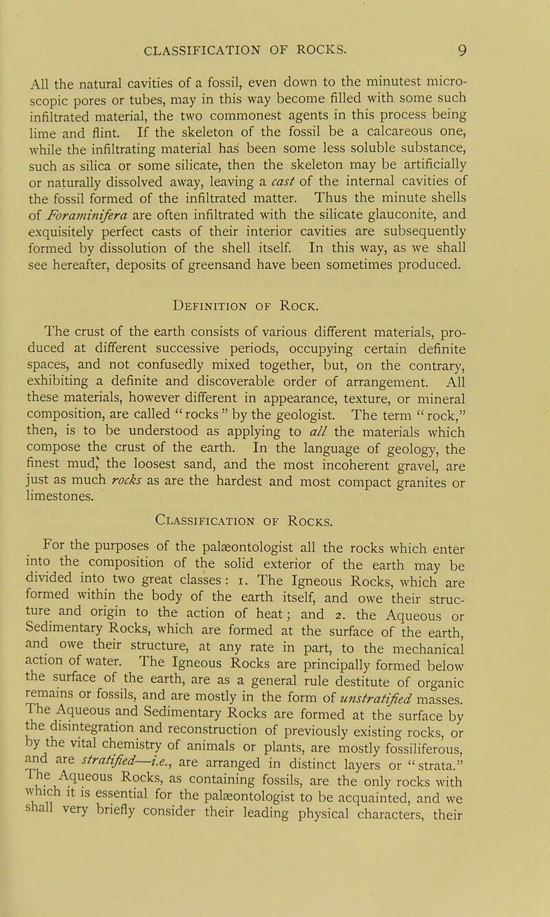 All the natural cavities of a fossil, even down to the minutest micro- scopic pores or tubes, may in this way become filled with some such infiltrated material, the two commonest agents in this process being lime and flint. If the skeleton of the fossil be a calcareous one, while the infiltrating material has been some less soluble substance, such as silica or some silicate, then the skeleton may be artificially or naturally dissolved away, leaving a cast of the internal cavities of the fossil formed of the infiltrated matter. Thus the minute shells of Foraniinifera are often infiltrated with the silicate glauconite, and exquisitely perfect casts of their interior cavities are subsequently formed by dissolution of the shell itself. In this way, as we shall see hereafter, deposits of greensand have been sometimes produced. Definition of Rock. The crust of the earth consists of various different materials, pro- duced at different successive periods, occupying certain definite spaces, and not confusedly mixed together, but, on the contrary, exhibiting a definite and discoverable order of arrangement. All these materials, however different in appearance, texture, or mineral composition, are called  rocks  by the geologist. The term  rock, then, is to be understood as applying to all the materials which compose the crust of the earth. In the language of geology, the finest mud* the loosest sand, and the most incoherent gravel, are just as much rocks as are the hardest and most compact granites or limestones. Classification of Rocks. For the purposes of the palaeontologist all the rocks which enter into the composition of the solid exterior of the earth may be divided into two great classes : i. The Igneous Rocks, which are formed within the body of the earth itself, and owe their struc- ture and origin to the action of heat; and 2. the Aqueous or Sedimentary Rocks, which are formed at the surface of the earth, and owe their structure, at any rate in part, to the mechanical action of water. The Igneous Rocks are principally formed below the surface of the earth, are as a general rule destitute of organic remams or fossils, and are mostly in the form of unstratified masses. The Aqueous and Sedimentary Rocks are formed at the surface by the dismtegration and reconstruction of previously existing rocks, or by the vital chemistry of animals or plants, are mostly fossiliferous, and are stratified~i.e., are arranged in distinct layers or strata. The Aqueous Rocks, as containing fossils, are the only rocks with w-hich It IS essential for the pateontologist to be acquainted, and we shall very briefly consider their leading physical characters, their