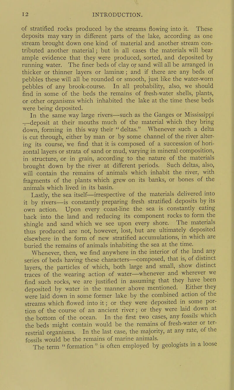 of stratified rocks produced by the streams flowing into it. These deposits may vary in different parts of the lake, according as one stream brought down one kind of material and another stream con- tributed another material; but in all cases the materials will bear ample evidence that they were produced, sorted, and deposited by running water. The finer beds of clay or sand will all be arranged in thicker or thinner layers or laminae; and if there are any beds of pebbles these will all be rounded or smooth, just like the water-worn pebbles of any brook-course. In all probability, also, we should find in some of the beds the remains of fresh-water shells, plants, or other organisms which inhabited the lake at the time these beds were being deposited. In the same way large rivers—such as the Ganges or Mississippi -r-deposit at their mouths much of the material which they bring down, forming in this way their  deltas. Whenever such a delta is cut through, either by man or by some channel of the river alter- ing its course, we find that it is composed of a succession of hori- zontal layers or strata of sand or mud, varying in mineral composition, in structure, or in grain, according to the nature of the materials brought down by the river at different periods. Such deltas, also, will contain the remains of animals which inhabit the river, with fragments of the plants which grew on its banks, or bones of the animals which lived in its basin. Lastly, the sea itself—irrespective of the materials delivered into it by rivers—is constantly preparing fresh stratified deposits by its own action. Upon every coast-line the sea is constantly eating back into the land and reducing its component rocks to form the shingle and sand which we see upon every shore. The materials thus produced are not, however, lost, but are ultimately deposited elsewhere in the form of new stratified accumulations, in which are buried the remains of animals inhabiting the sea at the time. Whenever, then, we find anywhere in the interior of the land any series of beds having these characters—composed, that is, of distmct layers, the particles of which, both large and small, show distinct traces of the wearing action of water—whenever and wherever we find such rocks, we are justified in assuming that they have been deposited by water in the manner above mentioned. Either they were laid down in some former lake by the combined action of the streams which flowed into it; or they were deposited in some por- tion of the course of an ancient river; or they were laid down at the bottom of the ocean. In the first two cases, any fossils which the beds might contain would be the remains of fresh-water or ter- restrial organisms. In the last case, the majority, at any rate, of the fossils would be the remains of marine animals. The term  formation  is often employed by geologists in a loose