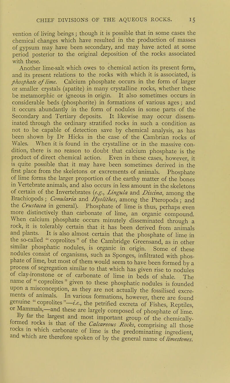 vention of living beings; though it is possible that in some cases the chemical changes which have resulted in the production of masses of gypsum may have been secondary, and may have acted at some period posterior to the original deposition of the rocks associated with these. Another lime-salt which owes to chemical action its present form, and its present relations to the rocks with which it is associated, is phosphate of lime. Calcium phosphate occurs in the form of larger or smaller crystals (apatite) in many crystalline rocks, whether these be metamorphic or igneous in origin. It also sometimes occurs in considerable beds (phosphorite) in formations of various ages; and it occurs abundantly in the form of nodules in some parts of the Secondary and Tertiary deposits. It likewise may occur dissem- inated through the ordinary stratified rocks in such a condition as not to be capable of detection save by chemical analysis, as has been shown by Dr Hicks in the case of the Cambrian rocks of Wales. When it is found in the crystalline or in the massive con- dition, there is no reason to doubt that calcium phosphate is the product of direct chemical action. Even in these cases, however, it is quite possible that it may have been sometimes derived in the first place from the skeletons or excrements of animals. Phosphate of lime forms the larger proportion of the earthy matter of the bones in Vertebrate animals, and also occurs in less amount in the skeletons of certain of the Invertebrates {e.g., Lingula and Discina, among the Brachiopods; Conularia and Hyolithes, among the Pteropods; and the Crustacea in general). Phosphate of lime is thus, perhaps even more distinctively than carbonate of lime, an organic compound. When calcium phosphate occurs minutely disseminated through a rock, it is tolerably certain that it has been derived from animals and plants. It is also almost certain that the phosphate of lime in the so-called coproHtes of the Cambridge Greensand, as in other similar phosphatic nodules, is organic in origin. Some of these nodules consist of organisms, such as Sponges, infiltrated with phos- phate of lime, but most of them would seem to have been formed by a process of segregation similar to that which has given rise to nodules of clay-ironstone or of carbonate of lime in beds of shale. The name of  coprolites  given to these phosphatic nodules is founded upon a misconception, as they are not actually the fossilised excre- ments of animals. In various formations, however, there are found genuine  coprolites —/.e., the petrified excreta of Fishes, Reptiles, or Mammals,—and these are largely composed of phosphate of lime. By far the largest and most important group of the chemically- tormed rocks is that of the Calcareoiis Rocks, comprising all those rocks in which carbonate of lime is the predominating ingredient, and which are therefore spoken of by the general name oUimestones.