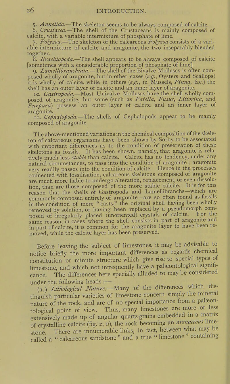 5. Annelida.—The skeleton seems to be always composed of calcite. 6. Crustacea.—The shell of the Crustaceans is mainly composed of calcite, with a variable intermixture of phosphate of lime. 7. Poly20a.—The skeleton of the calcareous Polyzoa consists of a vari- able intermixture of calcite and aragonite, the two inseparably blended together. 8. Brachiopoda.—The shell appears to be always composed of calcite [sometimes with a considerable proportion of phosphate of lime]. 9. Lamellibranchiata.-—The shell of the Bivalve Molluscs is often com- posed wholly of aragonite, but in other cases {e.g.., Oysters and Scallops) it is wholly of calcite, while in others {e.g., in Mussels, Pinna, &c.) the shell has an outer layer of calcite and an inner layer of aragonite. 10. Gastropoda.—Most Univalve Molluscs have the shell wholly com- posed of aragonite, but some (such as Patella, Fusus, Littorina, and Purpura) possess an outer layer of calcite and an inner layer of aragonite. 11. Cephalopoda.—The shells of Cephalopods appear to be mainly composed of aragonite. The above-mentioned variations in the chemical composition of the skele- ton of calcareous organisms have been shown by Sorby to be associated with important differences as to the condition of preservation of these skeletons as fossils. It has been shown, namely, that aragonite is rela- tively much less stable than calcite. Calcite has no tendency, under any natural circumstances, to pass into the condition of aragonite ; aragonite very readily passes into the condition of calcite. Hence in the processes connected with fossilisation, calcareous skeletons composed of aragonite are much more liable to undergo alteration, replacement, or even dissolu- tion, than are those composed of the more stable calcite. It is for this reason that the shells of Gastropods and Lamellibranchs—which are commonly composed entirely of aragonite—are so often found as fossils in the condition of mere  casts, the original shell having been wholly removed by solution, or having been replaced by a pseudomorph com- posed of irregulariy placed (unoriented) crystals of calcite. For the same reason, in cases where the shell consists in part of aragonite and in part of calcite, it is common for the aragonite layer to have been re- moved, while the calcite layer has been preserved. Before leaving the subject of limestones, it may be advisable to notice briefly the more important differences as regards chemical constitution or minute structure which give rise to special types of limestone, and which not infrequently have a pal^ontological signifi- cance. The differences here specially alluded to may be considered under the following heads :— , ■ . ^• (i.) Lithological Nature.—m^^y of the differences which dis- tinguish particular varieties of limestone concern simply the mineral nature of the rock, and are of no special importance from a pateon- tological point of view. Thus, many limestones are more or less extensively made up of angular quartz-grains embedded in a matrix of crystalline calcite (fig. 2, b), the rock becoming an arenaceous Imie- stone There are innumerable links, in fact, between what may be called a  calcareous sandstone and a true limestone containing