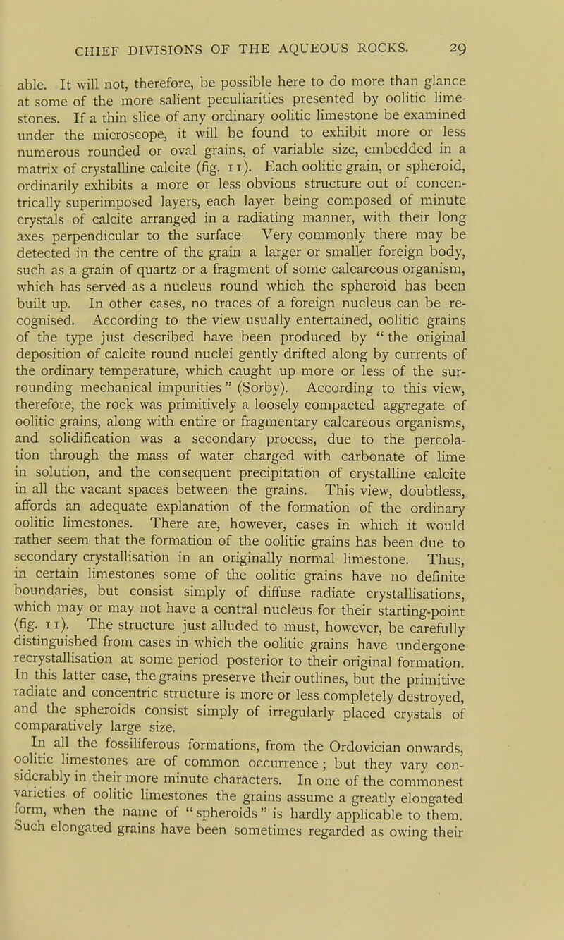 able. It will not, therefore, be possible here to do more than glance at some of the more salient peculiarities presented by oolitic lime- stones. If a thin slice of any ordinary oolitic limestone be examined under the microscope, it will be found to exhibit more or less numerous rounded or oval grains, of variable size, embedded in a matrix of crystalline calcite (fig. 11). Each oolitic grain, or spheroid, ordinarily exhibits a more or less obvious structure out of concen- trically superimposed layers, each layer being composed of minute crystals of calcite arranged in a radiating manner, with their long axes perpendicular to the surface. Very commonly there may be detected in the centre of the grain a larger or smaller foreign body, such as a grain of quartz or a fragment of some calcareous organism, which has served as a nucleus round which the spheroid has been built up. In other cases, no traces of a foreign nucleus can be re- cognised. According to the view usually entertained, oolitic grains of the type just described have been produced by  the original deposition of calcite round nuclei gently drifted along by currents of the ordinary temperature, which caught up more or less of the sur- rounding mechanical impurities  (Sorby). According to this view, therefore, the rock was primitively a loosely compacted aggregate of oolitic grains, along with entire or fragmentary calcareous organisms, and solidification was a secondary process, due to the percola- tion through the mass of water charged with carbonate of lime in solution, and the consequent precipitation of crystalline calcite in all the vacant spaces between the grains. This view, doubtless, affords an adequate explanation of the formation of the ordinary oolitic limestones. There are, however, cases in which it would rather seem that the formation of the oolitic grains has been due to secondary crystallisation in an originally normal limestone. Thus, in certain limestones some of the oolitic grains have no definite boundaries, but consist simply of diffuse radiate crystallisations, which may or may not have a central nucleus for their starting-point (fig- 11); The structure just alluded to must, however, be carefully distinguished from cases in which the oolitic grains have undergone recrystallisation at some period posterior to their original formation. In this latter case, the grains preserve their outlines, but the primitive radiate and concentric structure is more or less completely destroyed, and the spheroids consist simply of irregularly placed crystals of comparatively large size. In all the fossiliferous formations, from the Ordovician onwards, oolitic limestones are of common occurrence; but they vary con- siderably in their more minute characters. In one of the commonest varieties of oolitic limestones the grains assume a greatly elongated form, when the name of  spheroids  is hardly applicable to them. Such elongated grains have been sometimes regarded as owing their