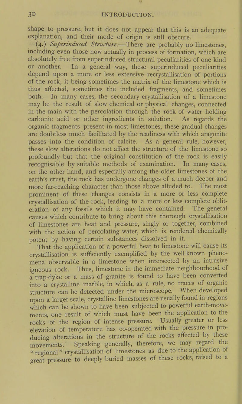 v» 30 INTRODUCTION. shape to pressure, but it does not appear that this is an adequate explanation, and their mode of origin is still obscure. (4.) Superinduced Structure.—There are probably no limestones, including even those now actually in process of formation, which are absolutely free from superinduced structural peculiarities of one kind or another. In a general way, these superinduced peculiarities depend upon a more or less extensive recrystallisation of portions of the rock, it being sometimes the matrix of the limestone which is thus affected, sometimes the included fragments, and sometimes both. In many cases, the secondary crystallisation of a limestone may be the result of slow chemical or physical changes, connected in the main with the percolation through the rock of water holding carbonic acid or other ingredients in solution. As regards the organic fragments present in most limestones, these gradual changes are doubtless much facilitated by the readiness with which aragonite passes into the condition of calcite. As a general rule, however, these slow alterations do not affect the structure of the limestone so profoundly but that the original constitution of the rock is easily recognisable by suitable methods of examination. In many cases, on the other hand, and especially among the older limestones of the earth's crust, the rock has undergone changes of a much deeper and more far-reaching character than those above alluded to. The most prominent of these changes consists in a more or less complete crystallisation of the rock, leading to a more or less complete oblit- eration of any fossils which it may have contained. The general causes which contribute to bring about this thorough crystallisation of limestones are heat and pressure, singly or together, combined with the action of percolating water, which is rendered chemically potent by having certain substances dissolved in it. That the application of a powerful heat to limestone will cause its crystallisation is sufficiently exemplified by the well-known pheno- mena observable in a limestone when intersected by an intrusive igneous rock. Thus, limestone in the immediate neighbourhood of a trap-dyke or a mass of granite is found to have been converted into a crystalline marble, in which, as a rule, no traces of organic structure can be detected under the microscope. When developed upon a larger scale, crystalline limestones are usually found in regions which can be shown to have been subjected to powerful earth-move- ments, one result of which must have been the application to the rocks of the region of intense pressure. Usually greater or less elevation of temperature has co-operated with the pressure in pro- ducing alterations in the structure of the rocks affected by these movements. Speaking generally, therefore, we may regard the  regional crystallisation of limestones as due to the application of great pressure to deeply buried masses of these rocks, raised to a