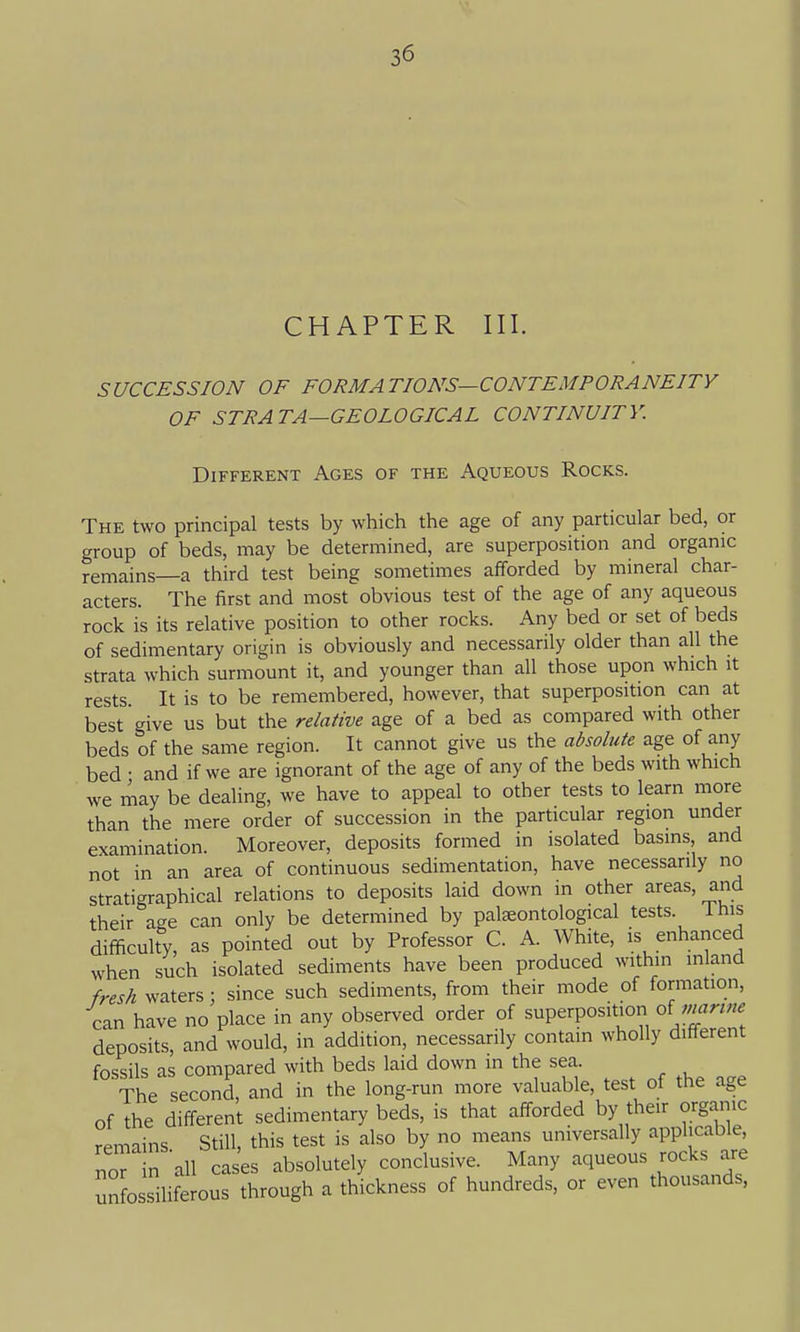 CHAPTER III. SUCCESSION OF FORMATIONS—CONTEMPORANEITY OF STRATA—GEOLOGICAL CONTINUITY. Different Ages of the Aqueous Rocks. The two principal tests by which the age of any particular bed, or group of beds, may be determined, are superposition and organic remains—a third test being sometimes afforded by mineral char- acters. The first and most obvious test of the age of any aqueous rock is its relative position to other rocks. Any bed or set of beds of sedimentary origin is obviously and necessarily older than all the strata which surmount it, and younger than all those upon which it rests. It is to be remembered, however, that superposition can at best give us but the relative age of a bed as compared with other beds of the same region. It cannot give us the absolute age of any bed • and if we are ignorant of the age of any of the beds with which we may be dealing, we have to appeal to other tests to learn more than the mere order of succession in the particular region under examination. Moreover, deposits formed in isolated basins, and not in an area of continuous sedimentation, have necessarily no stratigraphical relations to deposits laid down in other areas, and their age can only be determined by pateontological tests. Ihis difficulty, as pointed out by Professor C. A. White, is enhanced when such isolated sediments have been produced within inland fresh waters : since such sediments, from their mode of formation, can have no place in any observed order of superposition oi marine deposits, and would, in addition, necessarily contain wholly different fossils as compared with beds laid down in the sea. The second, and in the long-run more valuable, test ot the age of the different sedimentary beds, is that afforded by their organic remains Still, this test is also by no means universally applicable, nor in 'all cases absolutely conclusive. Many aqueous rocks are unfossiliferous through a thickness of hundreds, or even thousands,