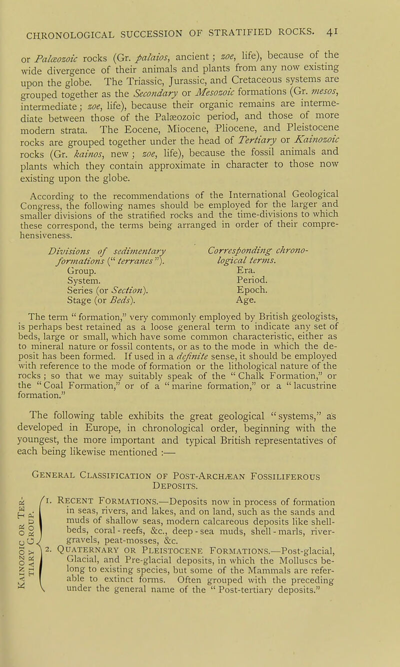 or Palceozoic rocks (Gr. palaios, ancient; zoe, life), because of the wide divergence of their animals and plants from any now existmg upon the globe. The Triassic, Jurassic, and Cretaceous systems are grouped together as the Secondary or Mesozoic formations (Gr. mesos, intermediate; zoe, life), because their organic remains are interme- diate between those of the Paleozoic period, and those of more modern strata. The Eocene, Miocene, Pliocene, and Pleistocene rocks are grouped together under the head of Tertiary or Kaiitozoic rocks (Gr. kahios, new ; zoe, life), because the fossil animals and plants which they contain approximate in character to those now existing upon the globe. According to the recommendations of the International Geological Congress, the following names should be employed for the larger and smaller divisions of the stratified rocks and the time-divisions to which these correspond, the terms being arranged in order of their compre- hensiveness. Divisions of sedimentary Corresponding chrono- formatio7is ( terra?tes ). logical terins. Group. Era. System. Period. Series (or Section). Epoch. Stage (or Beds). Age. The term  formation, very commonly employed by British geologists, is perhaps best retained as a loose general teiTn to indicate any set of beds, large or small, which have some common characteristic, either as to mineral nature or fossil contents, or as to the mode in which the de- posit has been formed. If used in a dcfi?iite sense, it should be employed with reference to the mode of formation or the lithological nature of the rocks ; so that we may suitably speak of the  Chalk Formation, or the  Coal Formation, or of a  marine formation, or a  lacustrine formation. The following table exhibits the great geological  systems, as developed in Europe, in chronological order, beginning with the youngest, the more important and typical British representatives of each being likewise mentioned :— General Classification of Post-Arch^an Fossiliferous Deposits. Recent Formations.—Deposits now in process of formation in seas, rivers, and lakes, and on land, such as the sands and muds of shallow seas, modern calcareous deposits like shell- beds, coral-reefs, &c., deep-sea muds, shell-marls, river- gravels, peat-mosses, &c. Quaternary or Pleistocene Formations.—Post-glacial, Glacial, and Pre-glacial deposits, in which the Molluscs be- long to existing species, but some of the Mammals are refer- able to extinct fonns. Often grouped with the preceding under the general name of the  Post-tertiary deposits.