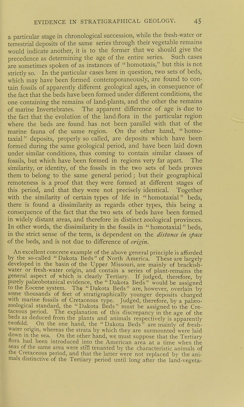 a particular stage in chronological succession, while the fresh-water or terrestrial deposits of the same series through their vegetable remains would indicate another, it is to the former that we should give the precedence as determining the age of the entire series. Such cases are sometimes spoken of as instances of  homotaxis, but this is not strictly so. In the particular cases here in question, two sets of beds, which may have been formed contemporaneously, are found to con- tain fossils of apparently different geological ages, in consequence of the fact that the beds have been formed under different conditions, the one containing the remains of land-plants, and the other the remains of marine Invertebrates. The apparent difference of age is due to the fact that the evolution of the land-flora in the particular region where the beds are found has not been parallel with that of the marine fauna of the same region. On the other hand,  homo- taxial deposits, properly so called, are deposits which have been formed during the same geological period, and have been laid down under similar conditions, thus coming to contain similar classes of fossils, but which have been formed in regions very far apart. The similarity, or identity, of the fossils in the two sets of beds proves them to belong to the same general period; but their geographical remoteness is a proof that they were formed at different stages of this period, and that they were not precisely identical. Together with the similarity of certain types of life in  homotaxial beds, there is found a dissimilarity as regards other types, this being a consequence of the fact that the two sets of beds have been formed in widely distant areas, and therefore in distinct zoological provinces. In other words, the dissimilarity in the fossils in  homotaxial  beds, in the strict sense of the term, is dependent on the distance in space of the beds, and is not due to difference of origin. An excellent concrete example of the above general principle is afforded by the so-called Dakota Beds of North America. These are largely developed in the basin of the Upper Missouri, are mainly of brackish- water or fresh-water origin, and contain a series of plant-remains the general aspect of which is clearly Tertiary. If judged, therefore, by purely palasobotanical evidence, the  Dakota Beds  would be assigned to the Eocene system. The  Dakota Beds are, however, overlain by some thousands of feet of stratigraphically younger deposits charged with marine fossils of Cretaceous type. Judged, therefore, by a palEeo- zoological standard, the  Dakota Beds must be assigned to the Cre- taceous period. The explanation of this discrepancy in the age of the beds as deduced from the plants and animals respectively is apparently twofold. On the one hand, the Dakota Beds are mainly of fresh- water origin, whereas the strata by which they are surmounted were laid down in the sea. On the other hand, we must suppose that the Tertiary flora had been introduced into the American area at a time when the seas of the same area were still tenanted by the characteristic animals of the Cretaceous period, and that the latter were not replaced by the ani- mals distinctive of the Tertiary period until long after the land-vegeta-