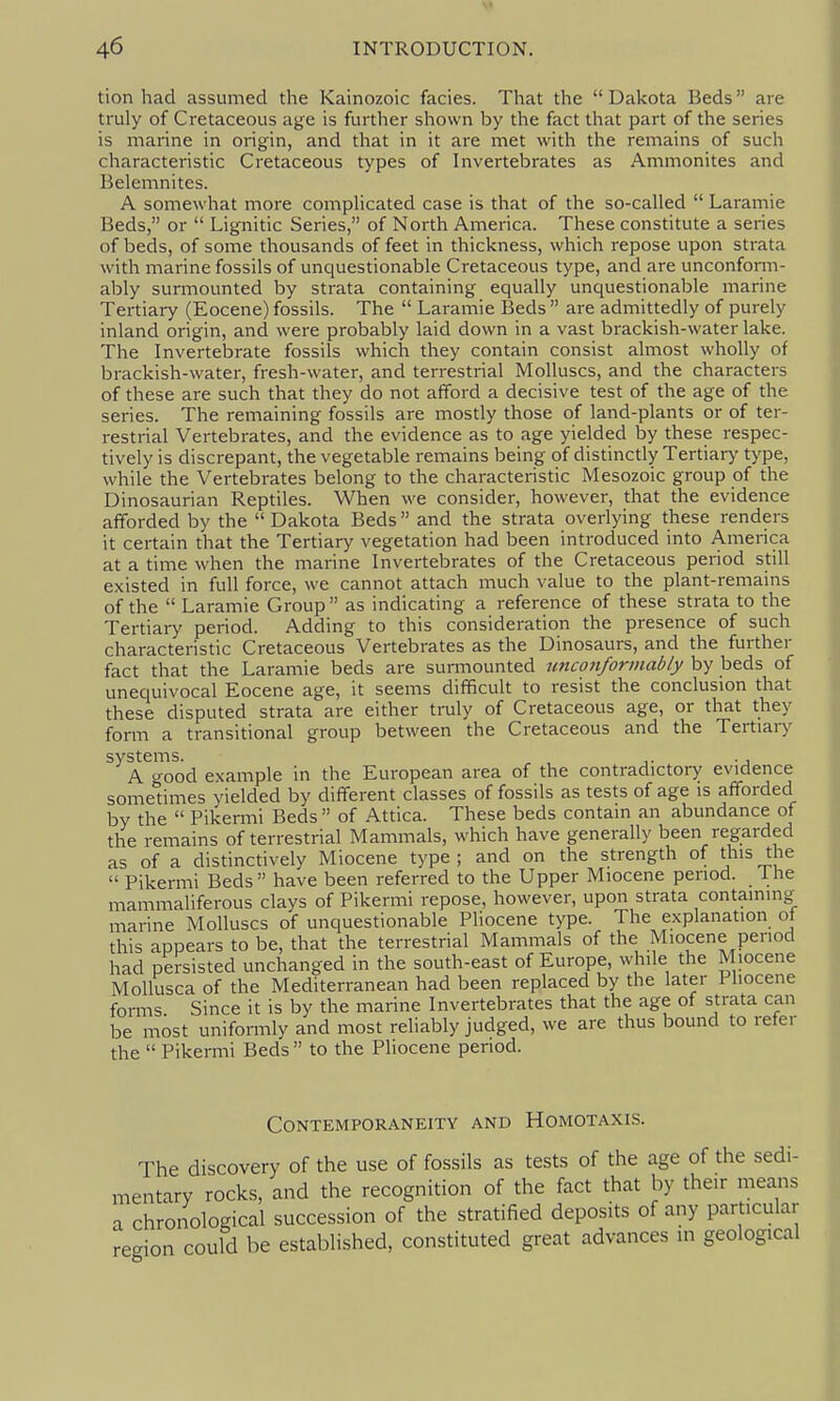 St 46 INTRODUCTION. tion had assumed the Kainozoic fades. That the Dakota Beds are truly of Cretaceous age is further shown by the fact that part of the series is marine in origin, and that in it are met with the remains of such characteristic Cretaceous types of Invertebrates as Ammonites and Belemnites. A somewhat more complicated case is that of the so-called  Laramie Beds, or  Lignitic Series, of North America. These constitute a series of beds, of some thousands of feet in thickness, which repose upon strata with marine fossils of unquestionable Cretaceous type, and are unconform- ably surmounted by strata containing equally unquestionable marine Tertiary (Eocene) fossils. The  Laramie Beds  are admittedly of purely inland origin, and were probably laid down in a vast brackish-water lake. The Invertebrate fossils which they contain consist almost wholly of brackish-water, fresh-water, and terrestrial Molluscs, and the characters of these are such that they do not afford a decisive test of the age of the series. The remaining fossils are mostly those of land-plants or of ter- restrial Vertebrates, and the evidence as to age yielded by these respec- tively is discrepant, the vegetable remains being of distinctly Tertiary type, while the Vertebrates belong to the characteristic Mesozoic group of the Dinosaurian Reptiles. When we consider, however, that the evidence afforded by the  Dakota Beds  and the strata overiying these renders it certain that the Tertiary vegetation had been introduced into America at a time when the marine Invertebrates of the Cretaceous period still existed in full force, we cannot attach much value to the plant-remains of the  Laramie Group as indicating a reference of these strata to the Tertiary period. Adding to this consideration the presence of such characteristic Cretaceous Vertebrates as the Dinosaurs, and the further fact that the Laramie beds are surmounted tmconformably by beds of unequivocal Eocene age, it seems difficult to resist the conclusion that these disputed strata are either truly of Cretaceous age, or that they form a transitional group between the Cretaceous and the Tertiaiy systems. ^ , j. ., A good example in the European area of the contradictory evidence sometimes yielded by different classes of fossils as tests of age is afforded by the  Pikemii Beds  of Attica. These beds contain an abundance of the remains of terrestrial Mammals, which have generally been regarded as of a distinctively Miocene type; and on the strength of tins the  Pikermi Beds have been referred to the Upper Miocene period. Ihe mammaliferous clays of Pikermi repose, however, upon strata containing^ marine Molluscs of unquestionable Pliocene type. The explanation of this appears to be, that the terrestrial Mammals of the Miocene period had persisted unchanged in the south-east of Europe, while the Miocene Mollusca of the Mediterranean had been replaced by the later Pliocene forms Since it is by the marine Invertebrates that the age of strata can be most unifomily and most reliably judged, we are thus bound to refer the  Pikermi Beds  to the Pliocene penod. Contemporaneity and Homotaxis. The discovery of the use of fossils as tests of the age of the sedi- mentary rocks, and the recognition of the fact that by their means a chronological succession of the stratified deposits of any particular region could be established, constituted great advances in geological