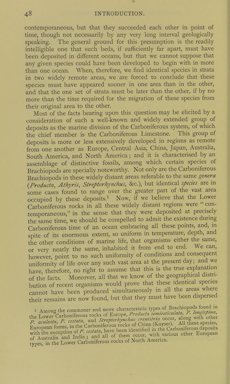 contemporaneous, but that they succeeded each other in point of time, though not necessarily by any very long interval geologically speaking. The general ground for this presumption is the readily intelligible one that such beds, if sufficiently far apart, must have been deposited in different oceans, but that we cannot suppose that any given species could have been developed to begin with in more than one ocean. When, therefore, we find identical species in strata in two widely remote areas, we are forced to conclude that these species must have appeared sooner in one area than in the other, and that the one set of strata must be later than the other, if by no more than the time required for the migration of these species from their original area to the other. Most of the facts bearing upon this question may be elicited by a consideration of such a well-known and widely extended group of deposits as the marine division of the Carboniferous system, of which the chief member is the Carboniferous Limestone. This group of deposits is more or less extensively developed in regions as remote from one another as Europe, Central Asia, China, Japan, Australia, South America, and North America; and it is characterised by an assemblage of distinctive fossils, among which certain species of Brachiopods are specially noteworthy. Not only are the Carboniferous Brachiopods in these widely distant areas referable to the same getiera {Productci, Athyris, Streptorhynchus, &c.), but identical species are in some cases found to range over the greater part of the vast area occupied by these deposits.^ Now, if we believe that the Lower Carboniferous rocks in all these widely distant regions were  con- temporaneous, in the sense that they were deposited at precisely the same time, we should be compelled to admit the existence durmg Carboniferous time of an ocean embracing all these points, and, in spite of its enormous extent, so uniform in temperature, depth, and the other conditions of marine life, that organisms either the same, or very nearly the same, inhabited it from end to end. We can, however, point to no such uniformity of conditions and consequent uniformity of life over any such vast area at the present day; and we have, therefore, no right to assume that this is the true explanation of the facts. Moreover, all that we know of the geographical distri- bution of recent organisms would prove that these identical species cannot have been produced simultaneously in all the areas where their remains are now found, but that they must have been dispersed I Among the commoner and more characteristic tyP^^°f ^^'-^^^^^'^P^tf^lJ^i :;')£^'Sl^i.T^t^':i^^^ -th.various other European typTln Ae Loter Carboniferous rocks of North Amer.ca.