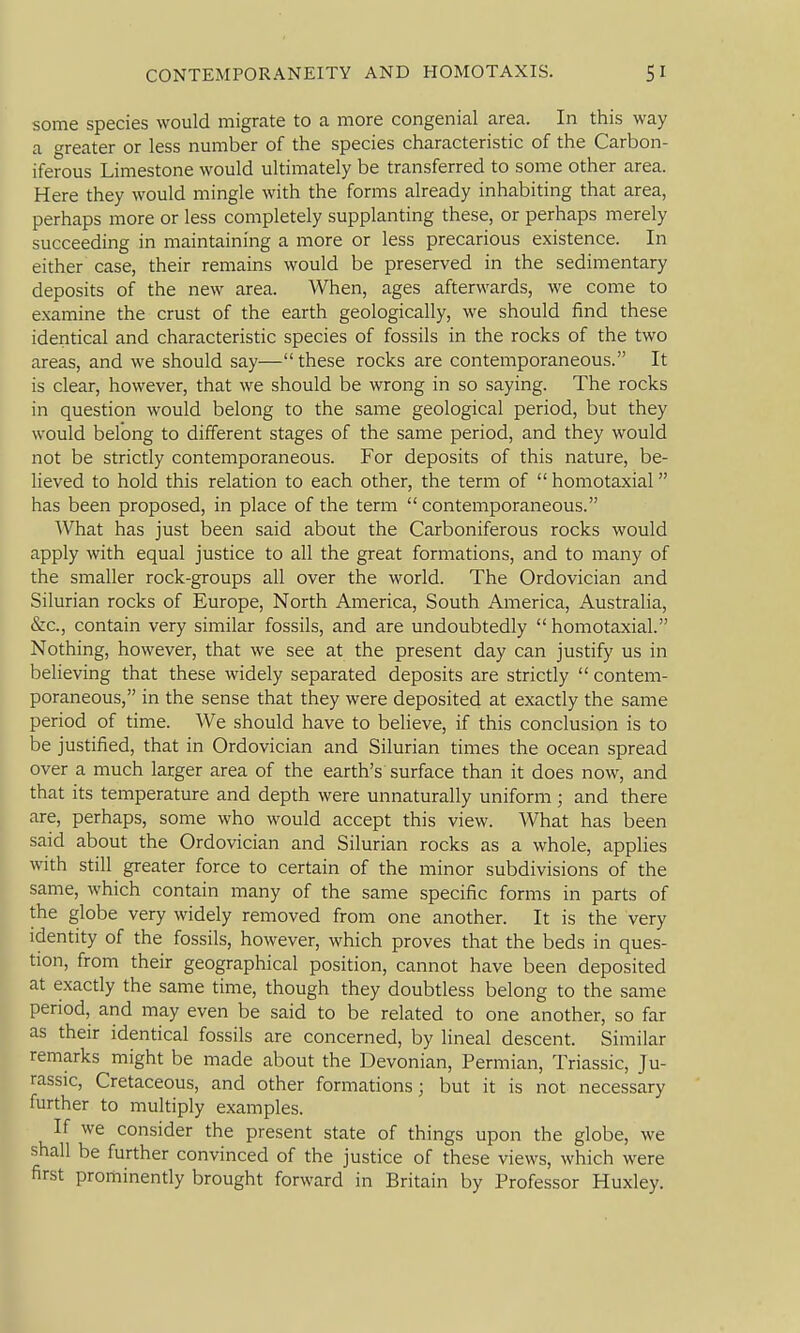 I some species would migrate to a more congenial area. In this way a greater or less number of the species characteristic of the Carbon- iferous Limestone would ultimately be transferred to some other area. Here they would mingle with the forms already inhabiting that area, perhaps more or less completely supplanting these, or perhaps merely succeeding in maintaining a more or less precarious existence. In either case, their remains would be preserved in the sedimentary deposits of the new area. When, ages afterwards, we come to examine the crust of the earth geologically, we should find these identical and characteristic species of fossils in the rocks of the two areas, and we should say— these rocks are contemporaneous. It is clear, however, that we should be wrong in so saying. The rocks in question would belong to the same geological period, but they would belong to different stages of the same period, and they would not be strictly contemporaneous. For deposits of this nature, be- lieved to hold this relation to each other, the term of  homotaxial has been proposed, in place of the term contemporaneous. AVhat has just been said about the Carboniferous rocks would apply with equal justice to all the great formations, and to many of the smaller rock-groups all over the world. The Ordovician and Silurian rocks of Europe, North America, South America, Australia, &c., contain very similar fossils, and are undoubtedly  homotaxial. Nothing, however, that we see at the present day can justify us in believing that these widely separated deposits are strictly  contem- poraneous, in the sense that they were deposited at exactly the same period of time. We should have to believe, if this conclusion is to be justified, that in Ordovician and Silurian times the ocean spread over a much larger area of the earth's surface than it does now, and that its temperature and depth were unnaturally uniform; and there are, perhaps, some who would accept this view. What has been said about the Ordovician and Silurian rocks as a whole, applies with still greater force to certain of the minor subdivisions of the same, which contain many of the same specific forms in parts of the globe very widely removed from one another. It is the very identity of the fossils, however, which proves that the beds in ques- tion, from their geographical position, cannot have been deposited at exactly the same time, though they doubtless belong to the same period, and may even be said to be related to one another, so far as their identical fossils are concerned, by lineal descent. Similar remarks might be made about the Devonian, Permian, Triassic, Ju- rassic, Cretaceous, and other formations ; but it is not necessary further to multiply examples. If we consider the present state of things upon the globe, we shall be further convinced of the justice of these views, which were first prominently brought forward in Britain by Professor Huxley.
