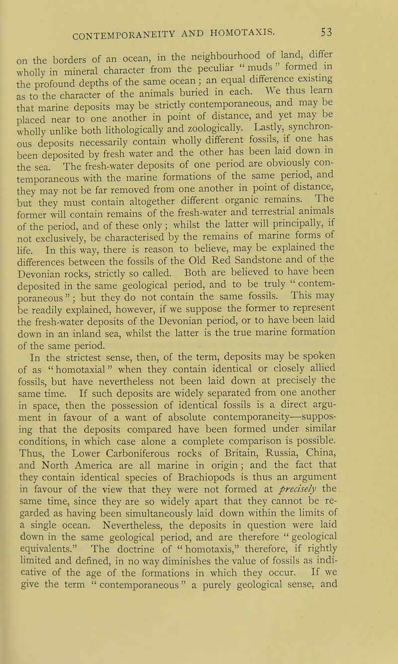 on the borders of an ocean, in the neighbourhood of land, differ wholly in mineral character from the peculiar muds formed m the profound depths of the same ocean; an equal difference existmg as to the character of the animals buried in each. We thus learn that marine deposits may be strictly contemporaneous, and may be placed near to one another in point of distance, and yet may be wholly unlike both lithologically and zoologically. Lastly, synchron- ous deposits necessarily contain wholly different fossils, if one has been deposited by fresh water and the other has been laid down in the sea. The fresh-water deposits of one period are obviously con- temporaneous with the marine formations of the same period, and they may not be far removed from one another in point of distance, but they must contain altogether different organic remains. The former will contain remains of the fresh-water and terrestrial animals of the period, and of these only; whilst the latter will principally, if not exclusively, be characterised by the remains of marine forms of life. In this way, there is reason to believe, may be explained the differences between the fossils of the Old Red Sandstone and of the Devonian rocks, strictly so called. Both are believed to have been deposited in the same geological period, and to be truly  contem- poraneous ; but they do not contain the same fossils. This may be readily explained, however, if we suppose the former to represent the fresh-water deposits of the Devonian period, or to have been laid down in an inland sea, whilst the latter is the true marine formation of the same period. In the strictest sense, then, of the term, deposits may be spoken of as homotaxial when they contain identical or closely allied fossils, but have nevertheless not been laid down at precisely the same time. If such deposits are widely separated from one another in space, then the possession of identical fossils is a direct argu- ment in favour of a want of absolute contemporaneity—suppos- ing that the deposits compared have been formed under similar conditions, in which case alone a complete comparison is possible. Thus, the Lower Carboniferous rocks of Britain, Russia, China, and North America are all marine in origin; and the fact that they contain identical species of Brachiopods is thus an argument in favour of the view that they were not formed at precisely the same time, since they are so widely apart that they cannot be re- garded as having been simultaneously laid down within the limits of a single ocean. Nevertheless, the deposits in question were laid down in the same geological period, and are therefore  geological equivalents. The doctrine of  homotaxis, therefore, if rightly limited and defined, in no way diminishes the value of fossils as indi- cative of the age of the formations in which they occur. If we give the term  contemporaneous a purely geological sense, and