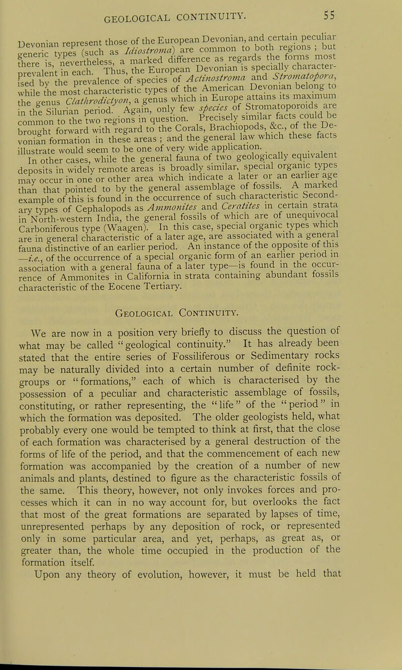 Devoniin represent those of the European Devonian, and certain pecu lar ^eneric ?vpesTsuch as Idiostroma) are common to both regions ; bu fheie is n'Sertheless, a marked difference as regards the forms most ore alent i^a each. Thus, the European Devonian is specially character- fsed bv 1 e prevalence of species of AcHnostroma and Stromatopora, Sile the mos^t characteristic types of the American Devonian belong to he 'en^CA^^^^^ a genus which in Europe attains its maximum n the S lurian period Again, only few species oi Stromatoporoids a e common to the ?wo region! in question. Precisely similar facts could be So X forward with regard to the Corals, Brachiopods, &c., of the De- vonifn fomiation in these areas ; and the general law which these facts illustrate would seem to be one of very wide application. In other cases, while the general fauna of two geologically equivalent deposits in widely remote areas is broadly similar, special organic types may occur in one or other area which indicate a later or an earlier age than that pointed to by the general assemblage of fossils. A marked example of this is found in the occurrence of such charactenstic becond- arv types of Cephalopods as Avwionites and Ceratites in certain strata in North-western India, the general fossils of which are of unequivocal Carboniferous type (Waagen). In this case, special organic types which are in general characteristic of a later age, are associated with a general fauna distinctive of an earlier period. An instance of the opposite of this —i e of the occurrence of a special organic form of an earlier period m association with a general fauna of a later type—is found in the occur- rence of Ammonites in California in strata containing abundant fossils characteristic of the Eocene Tertiary. Geological Continuity. We are now in a position very briefly to discuss the question of what may be called  geological continuity. It has already been stated that the entire series of FossiHferous or Sedimentary rocks may be naturally divided into a certain number of definite rock- groups or formations, each of which is characterised by the possession of a peculiar and characteristic assemblage of fossils, constituting, or rather representing, the  life  of the  period  in which the formation was deposited. The older geologists held, what probably every one would be tempted to think at first, that the close of each formation was characterised by a general destruction of the forms of life of the period, and that the commencement of each new formation was accompanied by the creation of a number of new animals and plants, destined to figure as the characteristic fossils of the same. This theory, however, not only invokes forces and pro- cesses which it can in no way account for, but overlooks the fact that most of the great formations are separated by lapses of time, unrepresented perhaps by any deposition of rock, or represented only in some particular area, and yet, perhaps, as great as, or greater than, the whole time occupied in the production of the formation itself. Upon any theory of evolution, however, it must be held that