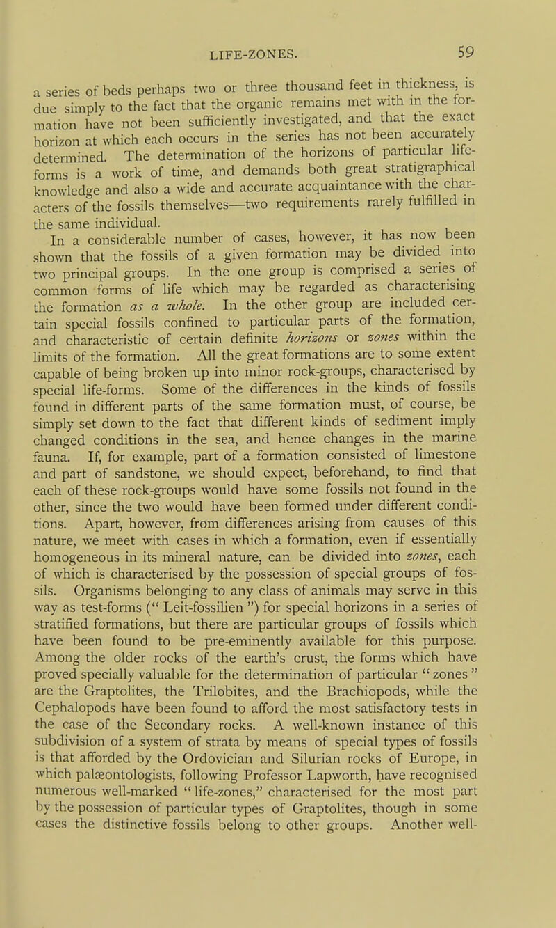 LIFE-ZONES. a series of beds perhaps two or three thousand feet in thickness, is due simply to the fact that the organic remains met with in the for- mation have not been sufficiently investigated, and that the exact horizon at which each occurs in the series has not been accurately determined The determination of the horizons of particular life- forms is a work of time, and demands both great stratigraphical knowledge and also a wide and accurate acquaintance with the char- acters of the fossils themselves—two requirements rarely fulfilled in the same individual. In a considerable number of cases, however, it has now been shown that the fossils of a given formation may be divided into two principal groups. In the one group is comprised a series of common forms of life which may be regarded as characterising the formation as a ivhole. In the other group are included cer- tain special fossils confined to particular parts of the formation, and characteristic of certain definite horizo?is or zo7ies within the limits of the formation. All the great formations are to some extent capable of being broken up into minor rock-groups, characterised by special life-forms. Some of the differences in the kinds of fossils found in different parts of the same formation must, of course, be simply set down to the fact that different kinds of sediment imply changed conditions in the sea, and hence changes in the marine fauna. If, for example, part of a formation consisted of limestone and part of sandstone, we should expect, beforehand, to find that each of these rock-groups would have some fossils not found in the other, since the two would have been formed under different condi- tions. Apart, however, from differences arising from causes of this nature, we meet with cases in which a formation, even if essentially homogeneous in its mineral nature, can be divided into zones, each of which is characterised by the possession of special groups of fos- sils. Organisms belonging to any class of animals may serve in this way as test-forms ( Leit-fossilien ) for special horizons in a series of stratified formations, but there are particular groups of fossils which have been found to be pre-eminently available for this purpose. Among the older rocks of the earth's crust, the forms which have proved specially valuable for the determination of particular  zones  are the Graptolites, the Trilobites, and the Brachiopods, while the Cephalopods have been found to afford the most satisfactory tests in the case of the Secondary rocks. A well-known instance of this subdivision of a system of strata by means of special types of fossils is that afforded by the Ordovician and Silurian rocks of Europe, in which paleeontologists, following Professor Lapworth, have recognised numerous well-marked  life-zones, characterised for the most part by the possession of particular types of Graptolites, though in some cases the distinctive fossils belong to other groups. Another well-