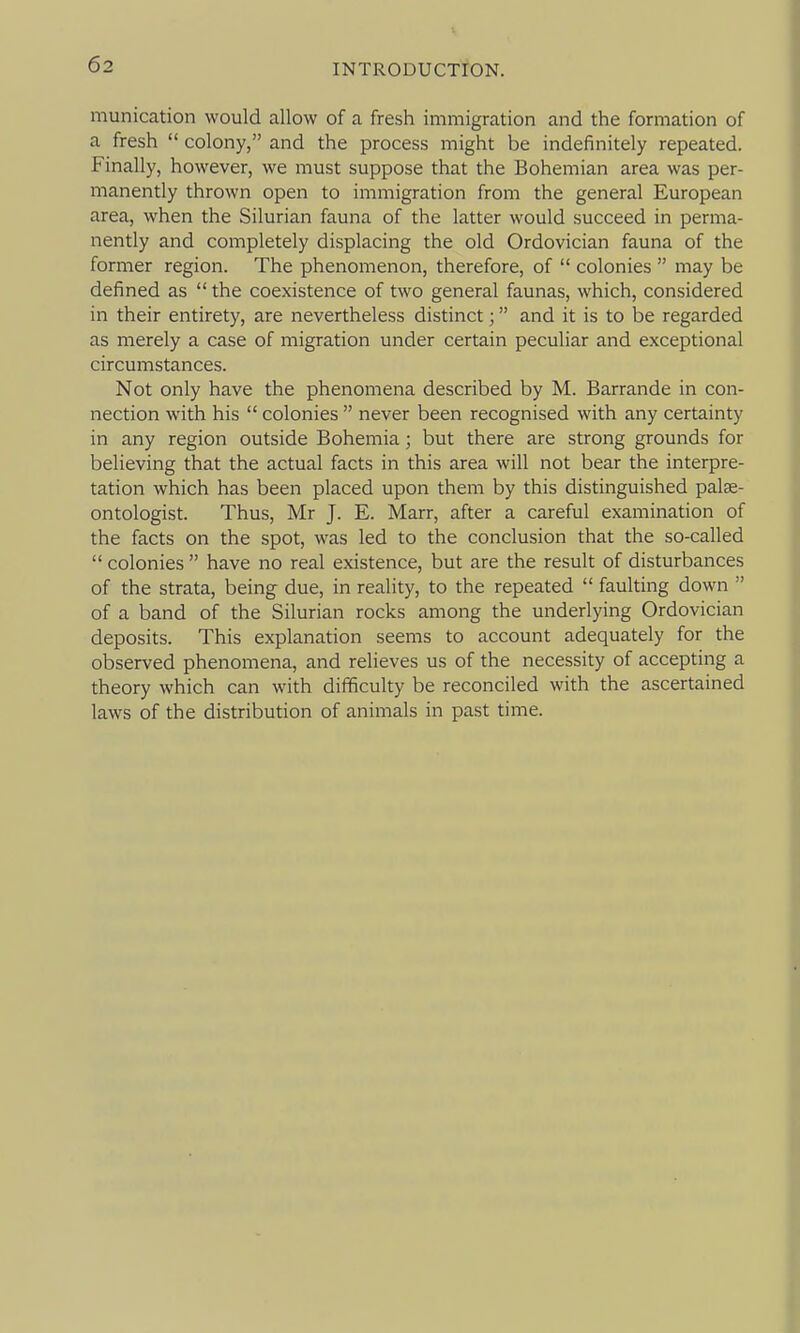 munication would allow of a fresh immigration and the formation of a fresh  colony, and the process might be indefinitely repeated. Finally, however, we must suppose that the Bohemian area was per- manently thrown open to immigration from the general European area, when the Silurian fauna of the latter would succeed in perma- nently and completely displacing the old Ordovician fauna of the former region. The phenomenon, therefore, of  colonies  may be defined as  the coexistence of two general faunas, which, considered in their entirety, are nevertheless distinct; and it is to be regarded as merely a case of migration under certain peculiar and exceptional circumstances. Not only have the phenomena described by M. Barrande in con- nection with his  colonies  never been recognised with any certainty in any region outside Bohemia; but there are strong grounds for believing that the actual facts in this area will not bear the interpre- tation which has been placed upon them by this distinguished palae- ontologist. Thus, Mr J. E. Marr, after a careful examination of the facts on the spot, was led to the conclusion that the so-called  colonies  have no real existence, but are the result of disturbances of the strata, being due, in reality, to the repeated  faulting down  of a band of the Silurian rocks among the underlying Ordovician deposits. This explanation seems to account adequately for the observed phenomena, and relieves us of the necessity of accepting a theory which can with difficulty be reconciled with the ascertained laws of the distribution of animals in past time.