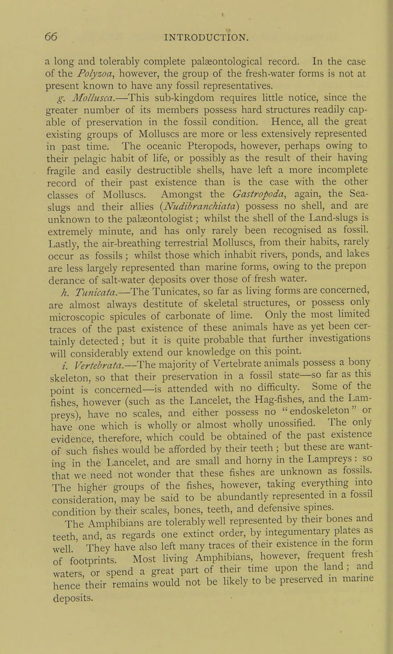 a long and tolerably complete palseontological record. In the case of the Polyzoa, however, the group of the fresh-water forms is not at present known to have any fossil representatives. g. Mollusca.—This sub-kingdom requires little notice, since the greater number of its members possess hard structures readily cap- able of preservation in the fossil condition. Hence, all the great existing groups of Molluscs are more or less extensively represented in past time. The oceanic Pteropods, however, perhaps owing to their pelagic habit of life, or possibly as the result of their having fragile and easily destructible shells, have left a more incomplete record of their past existence than is the case with the other classes of Molluscs. Amongst the Gastropoda, again, the Sea- slugs and their allies {Nudibranchiata) possess no shell, and are unknown to the palaeontologist; whilst the shell of the Land-slugs is extremely minute, and has only rarely been recognised as fossil. Lastly, the air-breathing terrestrial Molluscs, from their habits, rarely occur as fossils ; whilst those which inhabit rivers, ponds, and lakes are less largely represented than marine forms, owing to the prepon derance of salt-water deposits over those of fresh water. h. Tunicata.—The Tunicates, so far as living forms are concerned, are almost always destitute of skeletal structures, or possess only microscopic spicules of carbonate of lime. Only the most limited traces of the past existence of these animals have as yet been cer- tainly detected ; but it is quite probable that further investigations will considerably extend our knowledge on this point. /. Vertebrata.—The majority of Vertebrate animals possess a bony skeleton, so that their preservation in a fossil state—so far as this point is concerned—is attended with no difficulty. Some of the fishes, however (such as the Lancelet, the Hag-fishes, and the Lam- preys), have no scales, and either possess no  endoskeleton or have one which is wholly or almost wholly unossified. The only evidence, therefore, which could be obtained of the past existence of such fishes would be afforded by their teeth ; but these are want- ing in the Lancelet, and are small and horny in the Lampreys : so that we need not wonder that these fishes are unknown as fossils. The higher groups of the fishes, however, taking everything into consideration, may be said to be abundantly represented m a fossil condition by their scales, bones, teeth, and defensive spines. The Amphibians are tolerably well represented by their bones and teeth and, as regards one extinct order, by integumentary plates as well ' They have also left many traces of their existence in the form of footprints. Most living Amphibians, however, frequent fresh waters, or spend a great part of their time upon the land; and hence their remains would not be likely to be preserved in marine deposits.