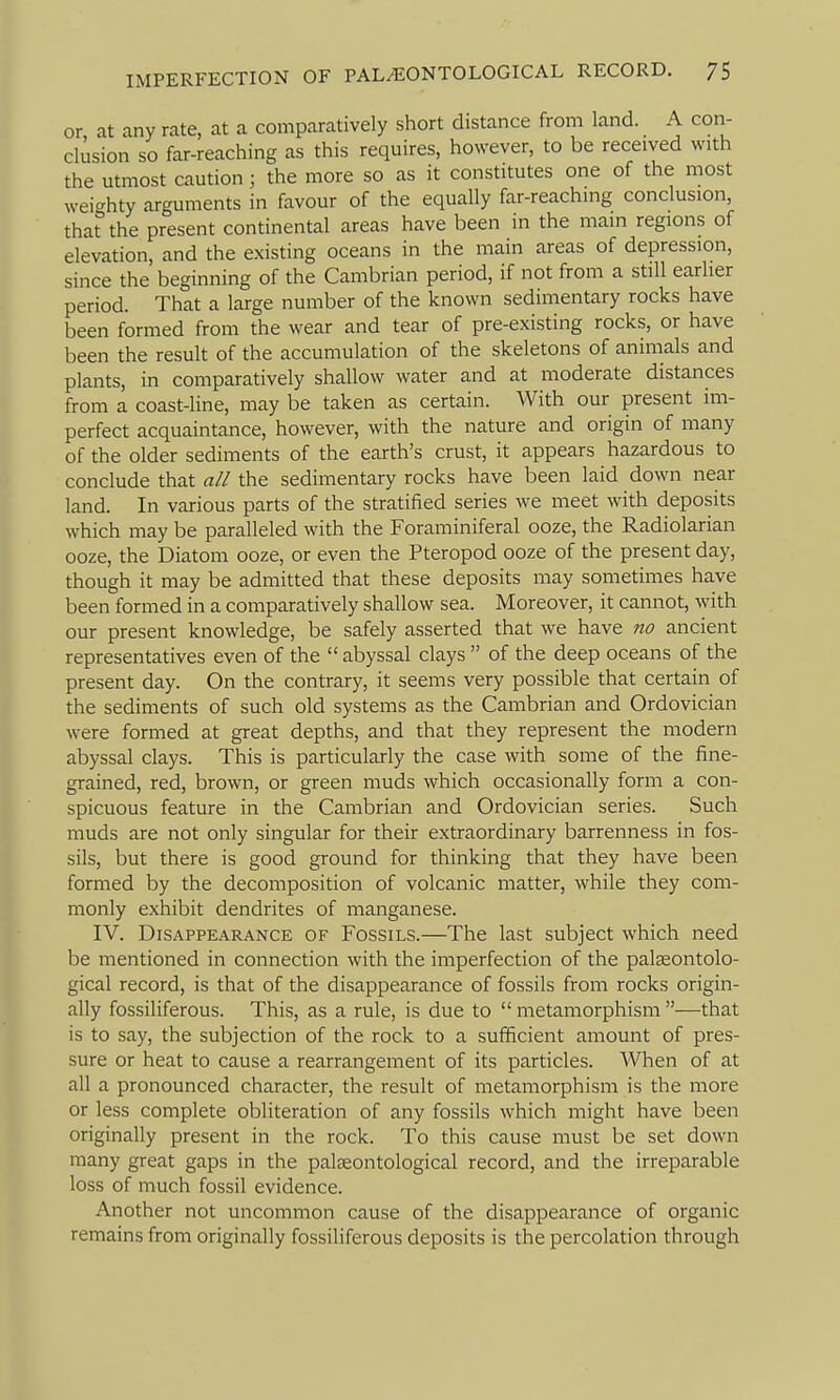 or at any rate, at a comparatively short distance from land. A con- clusion so far-reaching as this requires, however, to be received with the utmost caution; the more so as it constitutes one of the most weighty arguments in favour of the equally far-reaching conclusion, that the present continental areas have been in the main regions of elevation, and the existing oceans in the main areas of depression, since the beginning of the Cambrian period, if not from a still earlier period. That a large number of the known sedimentary rocks have been formed from the wear and tear of pre-existing rocks, or have been the result of the accumulation of the skeletons of animals and plants, in comparatively shallow water and at moderate distances from a coast-line, may be taken as certain. With our present im- perfect acquaintance, however, with the nature and origin of many of the older sediments of the earth's crust, it appears hazardous to conclude that all the sedimentary rocks have been laid down near land. In various parts of the stratified series we meet with deposits which may be paralleled with the Foraminiferal ooze, the Radiolarian ooze, the Diatom ooze, or even the Pteropod ooze of the present day, though it may be admitted that these deposits may sometimes have been formed in a comparatively shallow sea. Moreover, it cannot, with our present knowledge, be safely asserted that we have tio ancient representatives even of the  abyssal clays  of the deep oceans of the present day. On the contrary, it seems very possible that certain of the sediments of such old systems as the Cambrian and Ordovician were formed at great depths, and that they represent the modern abyssal clays. This is particularly the case with some of the fine- grained, red, brown, or green muds which occasionally form a con- spicuous feature in the Cambrian and Ordovician series. Such muds are not only singular for their extraordinary barrenness in fos- sils, but there is good ground for thinking that they have been formed by the decomposition of volcanic matter, while they com- monly exhibit dendrites of manganese. IV. Disappearance of Fossils.—The last subject which need be mentioned in connection with the imperfection of the palseontolo- gical record, is that of the disappearance of fossils from rocks origin- ally fossiliferous. This, as a rule, is due to  metamorphism —that is to say, the subjection of the rock to a sufficient amount of pres- sure or heat to cause a rearrangement of its particles. When of at all a pronounced character, the result of metamorphism is the more or less complete obliteration of any fossils which might have been originally present in the rock. To this cause must be set down many great gaps in the paleeontological record, and the irreparable loss of much fossil evidence. Another not uncommon cause of the disappearance of organic remains from originally fossiliferous deposits is the percolation through