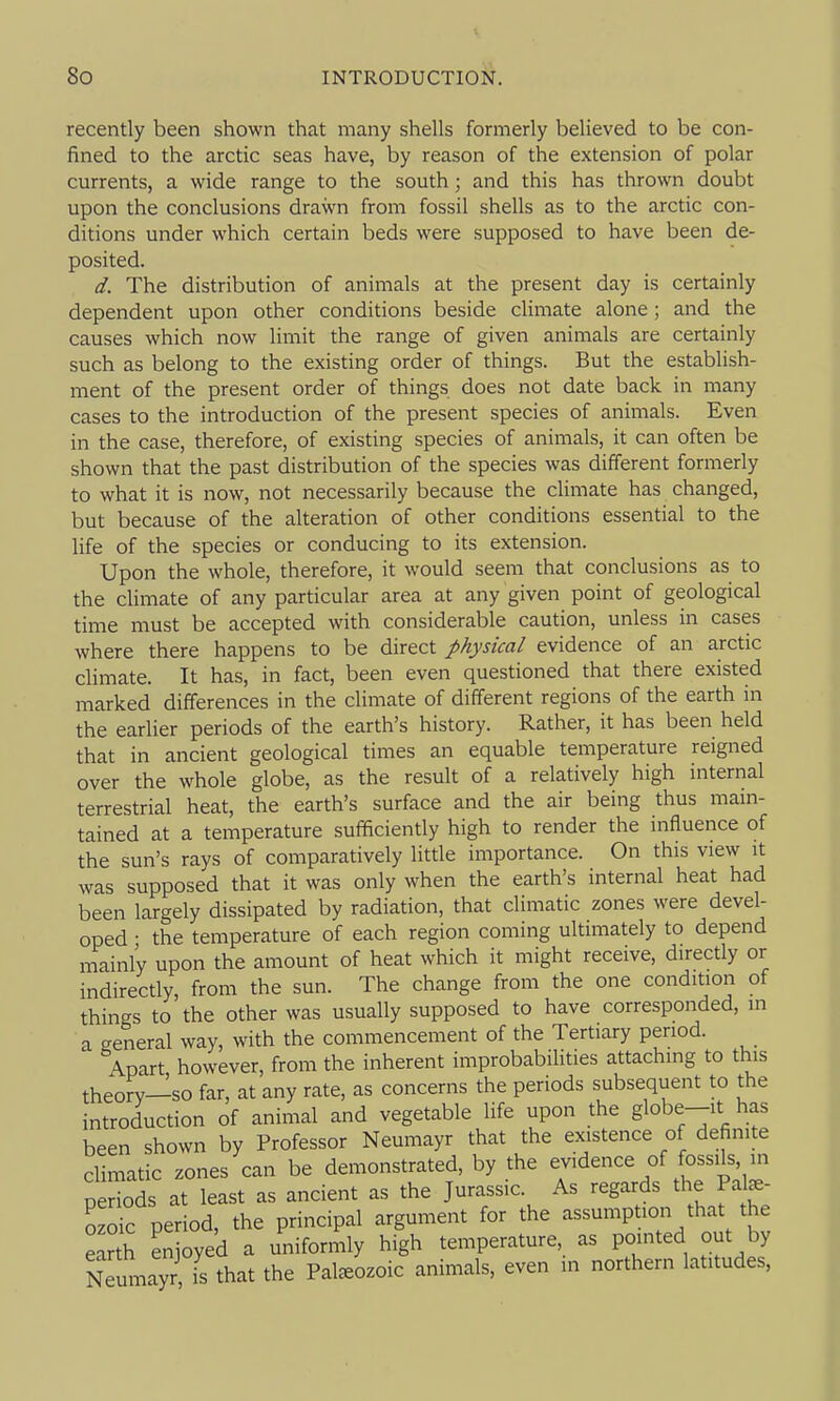 recently been shown that many shells formerly believed to be con- fined to the arctic seas have, by reason of the extension of polar currents, a wide range to the south; and this has thrown doubt upon the conclusions drawn from fossil shells as to the arctic con- ditions under which certain beds were supposed to have been de- posited. d. The distribution of animals at the present day is certainly dependent upon other conditions beside climate alone; and the causes which now limit the range of given animals are certainly such as belong to the existing order of things. But the establish- ment of the present order of things does not date back in many cases to the introduction of the present species of animals. Even in the case, therefore, of existing species of animals, it can often be shown that the past distribution of the species was different formerly to what it is now, not necessarily because the climate has changed, but because of the alteration of other conditions essential to the life of the species or conducing to its extension. Upon the whole, therefore, it would seem that conclusions as to the climate of any particular area at any given point of geological time must be accepted with considerable caution, unless in cases where there happens to be direct physical evidence of an arctic climate. It has, in fact, been even questioned that there existed marked differences in the climate of different regions of the earth in the earlier periods of the earth's history. Rather, it has been held that in ancient geological times an equable temperature reigned over the whole globe, as the result of a relatively high internal terrestrial heat, the earth's surface and the air being thus main- tained at a temperature sufficiently high to render the influence of the sun's rays of comparatively little importance. On this view it was supposed that it was only when the earth's internal heat had been largely dissipated by radiation, that climatic zones were devel- oped • the temperature of each region coming ultimately to depend mainly upon the amount of heat which it might receive, directly or indirectly, from the sun. The change from the one condition of things to the other was usually supposed to have corresponded, in a general way, with the commencement of the Tertiary period. Apart however, from the inherent improbabilities attaching to this theory—so far, at any rate, as concerns the periods subsequent to the introduction of animal and vegetable life upon the globe--it has been shown by Professor Neumayr that the existence of definite climatic zones can be demonstrated, by the ^^ence of fossils m neriods at least as ancient as the Jurassic. As regards the Palae- ozoic period, the principal argument for the assumption that the ea^h enjoyed a uniformly high temperature, as pointed out by Neumayr is that the Paleozoic animals, even in northern latitudes.