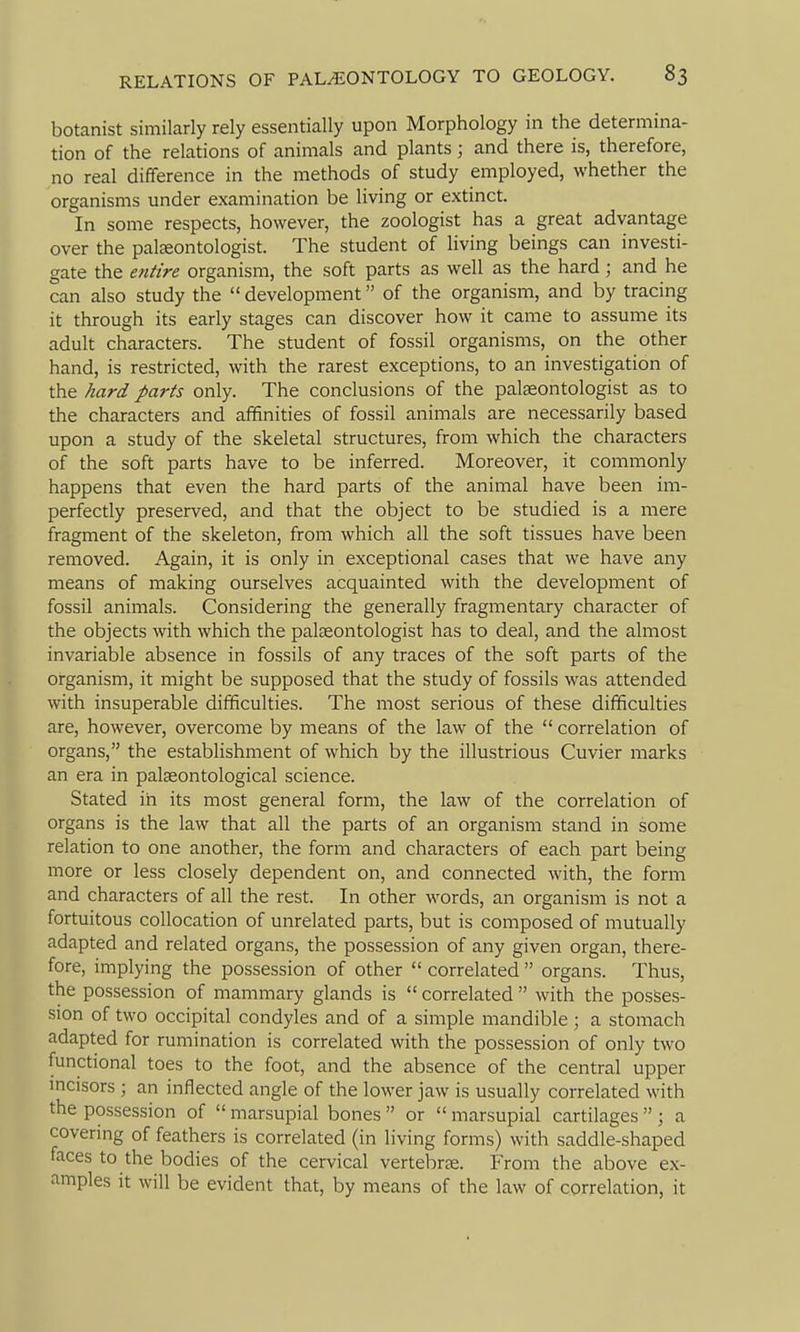 botanist similarly rely essentially upon Morphology in the determina- tion of the relations of animals and plants; and there is, therefore, no real difference in the methods of study employed, whether the organisms under examination be living or extinct. In some respects, however, the zoologist has a great advantage over the palaeontologist. The student of living beings can investi- gate the entire organism, the soft parts as well as the hard; and he can also study the development of the organism, and by tracing it through its early stages can discover how it came to assume its adult characters. The student of fossil organisms, on the other hand, is restricted, with the rarest exceptions, to an investigation of the hard parts only. The conclusions of the palaeontologist as to the characters and affinities of fossil animals are necessarily based upon a study of the skeletal structures, from which the characters of the soft parts have to be inferred. Moreover, it commonly happens that even the hard parts of the animal have been im- perfectly preserved, and that the object to be studied is a mere fragment of the skeleton, from which all the soft tissues have been removed. Again, it is only in exceptional cases that we have any means of making ourselves acquainted with the development of fossil animals. Considering the generally fragmentary character of the objects with which the palteontologist has to deal, and the almost invariable absence in fossils of any traces of the soft parts of the organism, it might be supposed that the study of fossils was attended with insuperable difficulties. The most serious of these difficulties are, however, overcome by means of the law of the  correlation of organs, the estabHshment of which by the illustrious Cuvier marks an era in palseontological science. Stated in its most general form, the law of the correlation of organs is the law that all the parts of an organism stand in some relation to one another, the form and characters of each part being more or less closely dependent on, and connected with, the form and characters of all the rest. In other words, an organism is not a fortuitous collocation of unrelated parts, but is composed of mutually adapted and related organs, the possession of any given organ, there- fore, implying the possession of other  correlated  organs. Thus, the possession of mammary glands is  correlated  with the posses- sion of two occipital condyles and of a simple mandible; a stomach adapted for rumination is correlated with the possession of only two functional toes to the foot, and the absence of the central upper mcisors; an inflected angle of the lower jaw is usually correlated with the possession of  marsupial bones  or  marsupial cartilages  ; a covering of feathers is correlated (in living forms) with saddle-shaped faces to the bodies of the cervical vertebrje. From the above ex- amples it will be evident that, by means of the law of correlation, it