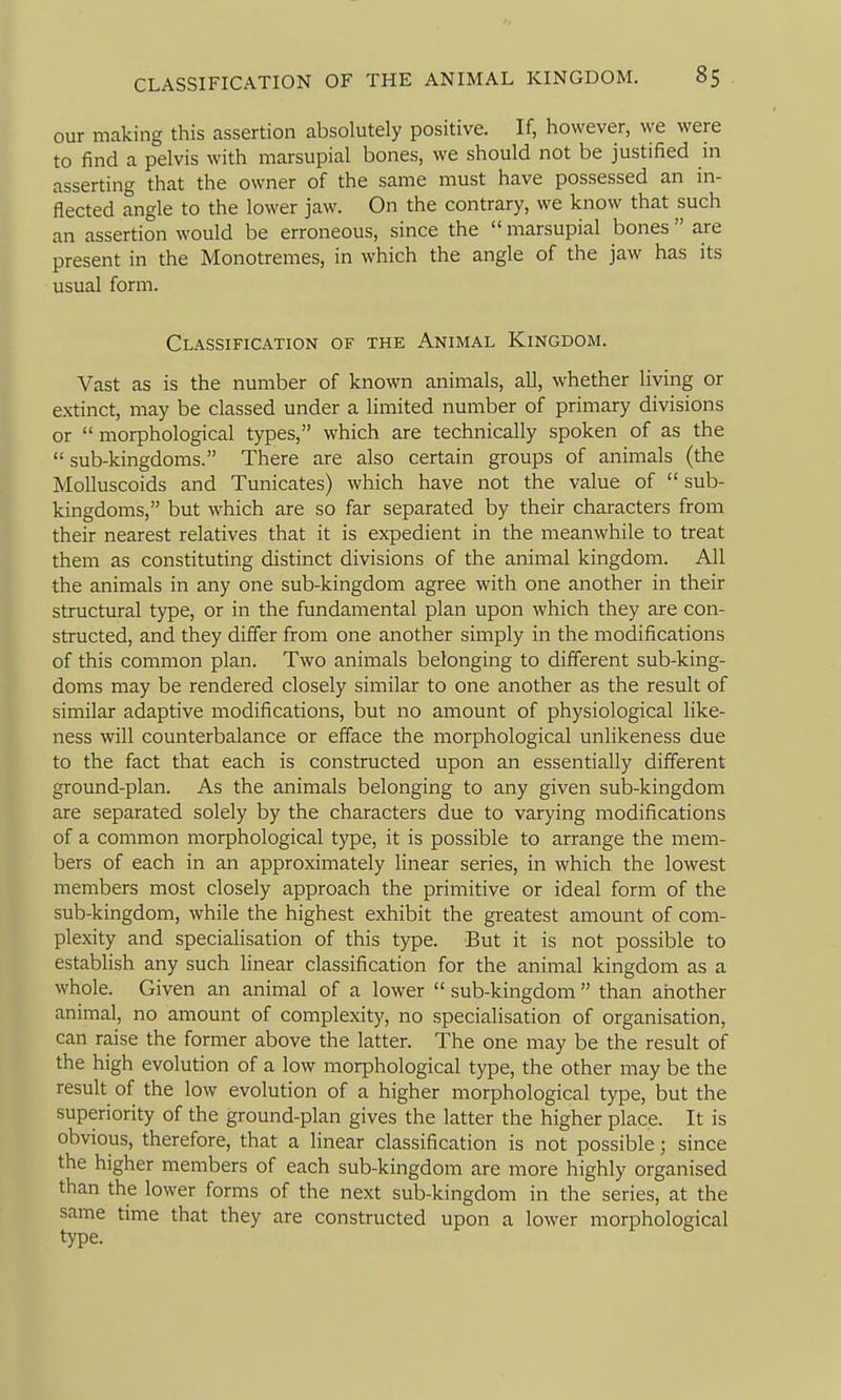 our making this assertion absolutely positive. If, however, we were to find a pelvis with marsupial bones, we should not be justified in asserting that the owner of the same must have possessed an in- flected angle to the lower jaw. On the contrary, we know that such an assertion would be erroneous, since the  marsupial bones  are present in the Monotremes, in which the angle of the jaw has its usual form. Classification of the Animal Kingdom. Vast as is the number of known animals, all, whether living or extinct, may be classed under a limited number of primary divisions or morphological types, which are technically spoken of as the  sub-kingdoms. There are also certain groups of animals (the Molluscoids and Tunicates) which have not the value of  sub- kingdoms, but which are so far separated by their characters from their nearest relatives that it is expedient in the meanwhile to treat them as constituting distinct divisions of the animal kingdom. All the animals in any one sub-kingdom agree with one another in their structural type, or in the fundamental plan upon which they are con- structed, and they differ from one another simply in the modifications of this common plan. Two animals belonging to different sub-king- doms may be rendered closely similar to one another as the result of similar adaptive modifications, but no amount of physiological like- ness will counterbalance or efface the morphological unlikeness due to the fact that each is constructed upon an essentially different ground-plan. As the animals belonging to any given sub-kingdom are separated solely by the characters due to varying modifications of a common morphological type, it is possible to arrange the mem- bers of each in an approximately linear series, in which the lowest members most closely approach the primitive or ideal form of the sub-kingdom, while the highest exhibit the greatest amount of com- plexity and specialisation of this type. But it is not possible to establish any such linear classification for the animal kingdom as a whole. Given an animal of a lower  sub-kingdom  than another animal, no amount of complexity, no specialisation of organisation, can raise the former above the latter. The one may be the result of the high evolution of a low morphological type, the other may be the result of the low evolution of a higher morphological type, but the superiority of the ground-plan gives the latter the higher place. It is obvious, therefore, that a linear classification is not possible; since the higher members of each sub-kingdom are more highly organised than the lower forms of the next sub-kingdom in the series, at the same time that they are constructed upon a lower morphological type.