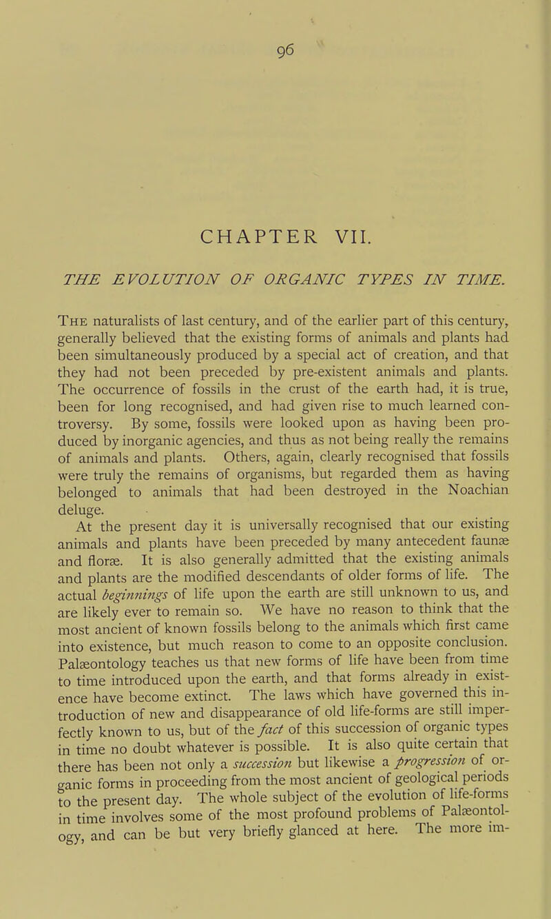 CHAPTER VII. THE EVOLUTION OF ORGANIC TYPES IN TIME. The naturalists of last century, and of the earlier part of this century, generally believed that the existing forms of animals and plants had been simultaneously produced by a special act of creation, and that they had not been preceded by pre-existent animals and plants. The occurrence of fossils in the crust of the earth had, it is true, been for long recognised, and had given rise to much learned con- troversy. By some, fossils were looked upon as having been pro- duced by inorganic agencies, and thus as not being really the remains of animals and plants. Others, again, clearly recognised that fossils were truly the remains of organisms, but regarded them as having belonged to animals that had been destroyed in the Noachian deluge. At the present day it is universally recognised that our existing animals and plants have been preceded by many antecedent faunas and floree. It is also generally admitted that the existing animals and plants are the modified descendants of older forms of life. The actual beginnings of life upon the earth are still unknown to us, and are likely ever to remain so. We have no reason to think that the most ancient of known fossils belong to the animals which first came into existence, but much reason to come to an opposite conclusion. Palaeontology teaches us that new forms of life have been from time to time introduced upon the earth, and that forms already in exist- ence have become extinct. The laws which have governed this in- troduction of new and disappearance of old life-forms are still imper- fectly known to us, but of the fact of this succession of organic types in time no doubt whatever is possible. It is also quite certain that there has been not only a succession but likewise a progression of or- ganic forms in proceeding from the most ancient of geological periods to the present day. The whole subject of the evolution of life-forms in time involves some of the most profound problems of Paleeontol- ogy and can be but very briefly glanced at here. The more im-