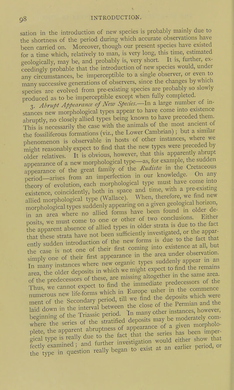 sation in the introduction of new species is probably mainly due to the shortness of the period during which accurate observations have been carried on. Moreover, though our present species have existed for a time which, relatively to man, is very long, this time, estmiated geologically, may be, and probably is, very short. It is, further, ex- ceedincrly probable that the introduction of new species would, under any circumstances, be imperceptible to a single observer, or even to many successive generations of observers, since the changes by which species are evolved from pre-existing species are probably so slowly produced as to be imperceptible except when fully completed. 7, Abrupt Appearance of Neiv Species.—In a large number of in- stances new morphological types appear to have come into existence abruptly, no closely allied types being known to have preceded them This is necessarily the case with the animals of the most ancient of the fossiliferous formations (viz., the Lower Cambrian); but a similar phenomenon is observable in hosts of other instances, where we might reasonably expect to find that the new types were preceded by older relatives. It is obvious, however, that this apparently abrupt appearance of a new morphological type-as, for example, the sudden appearance of the great family of the Rudist. V.'l'^'An'nv period-arises from an imperfection in our knowledge. On any theory of evolution, each morphological type must have come into existence coincidently, both in space and time, with a pre-existing Xd morphological type (Wallace). When, therefore, we find new n^ phTo^cal types suddenly appearing on a given geological horizon, n in area where no allied forms have been found m older de- nosfts must come to one or other of two conclusions. Either fhe apmre^^^ of allied types in older strata is due to the fact hltXe ^tUta have not been sufficiently invest^ate^ ^ ently sudden introduction of the new forms is due to the ac that ^hP case is not one of their first coming into existence at all but the case is not o ^^^.^^^e in the area under observation. plete, the apparent ''^^'f^'^' f !-^^'2Thas been imper- ial type is *: tavestS^ti* -uld either sho,v !hat ir^uistio,? exist at a„ earlier period, or