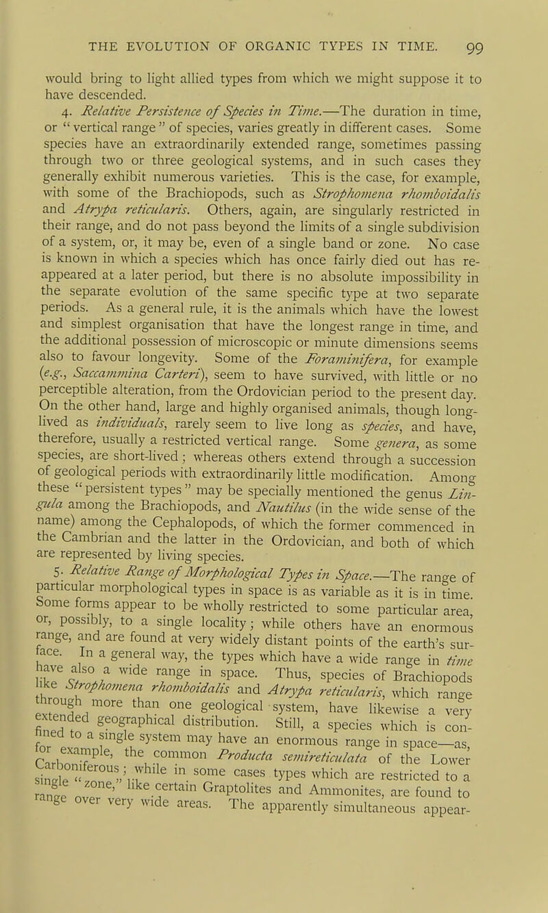would bring to light allied types from which we might suppose it to have descended. 4. Relative Persistence of Species in Time.—The duration in time, or  vertical range  of species, varies greatly in different cases. Some species have an extraordinarily extended range, sometimes passing through two or three geological systems, and in such cases they generally exhibit numerous varieties. This is the case, for example, with some of the Brachiopods, such as Strophomena rhomboidalis and Atrypa reticularis. Others, again, are singularly restricted in their range, and do not pass beyond the limits of a single subdivision of a system, or, it may be, even of a single band or zone. No case is known in which a species which has once fairly died out has re- appeared at a later period, but there is no absolute impossibility in the separate evolution of the same specific type at two separate periods. As a general rule, it is the animals which have the lowest and simplest organisation that have the longest range in time, and the additional possession of microscopic or minute dimensions seems also to favour longevity. Some of the Foraminifera, for example {e.g., Saccanwiina Carteri), seem to have survived, with little or no perceptible alteration, from the Ordovician period to the present day. On the other hand, large and highly organised animals, though long- lived as individtials, rarely seem to live long as species, and have, therefore, usually a restricted vertical range. Some genera, as some species, are short-lived ; whereas others extend through a succession of geological periods with extraordinarily little modification. Among these  persistent types  may be specially mentioned the genus Lin- giila among the Brachiopods, and Nautilus (in the wide sense of the name) among the Cephalopods, of which the former commenced in the Cambrian and the latter in the Ordovician, and both of which are represented by living species. 5. Relative Range of Morphological Types in Space.—Th.^ rano-e of particular morphological types in space is as variable as it is in time Some forms appear to be wholly restricted to some particular area or, possibly, to a single locality; while others have an enormous range, and are found at very widely distant points of the earth's sur- face. In a general way, the types which have a wide range in time liSr 5 '^^ ^ 'P'^^- '^hus, species of Brachiopods Ike Strophomena rhomboidalis and Atrypa reticularis, which ran-e through more than one geological system, have likewise a very extended geographical distribution. Still, a species which is con- nned to a single system may have an enormous range in space—as CarbonT^ ' P^oducta semireticulata of the Lowei' sinl ^?V7 ' ''-^ ^yP^^ ^^hich are restricted to a rani . ' ^^'^^f-'^''^' Graptolites and Ammonites, are found to range over very wide areas. The apparently simultaneous appear-