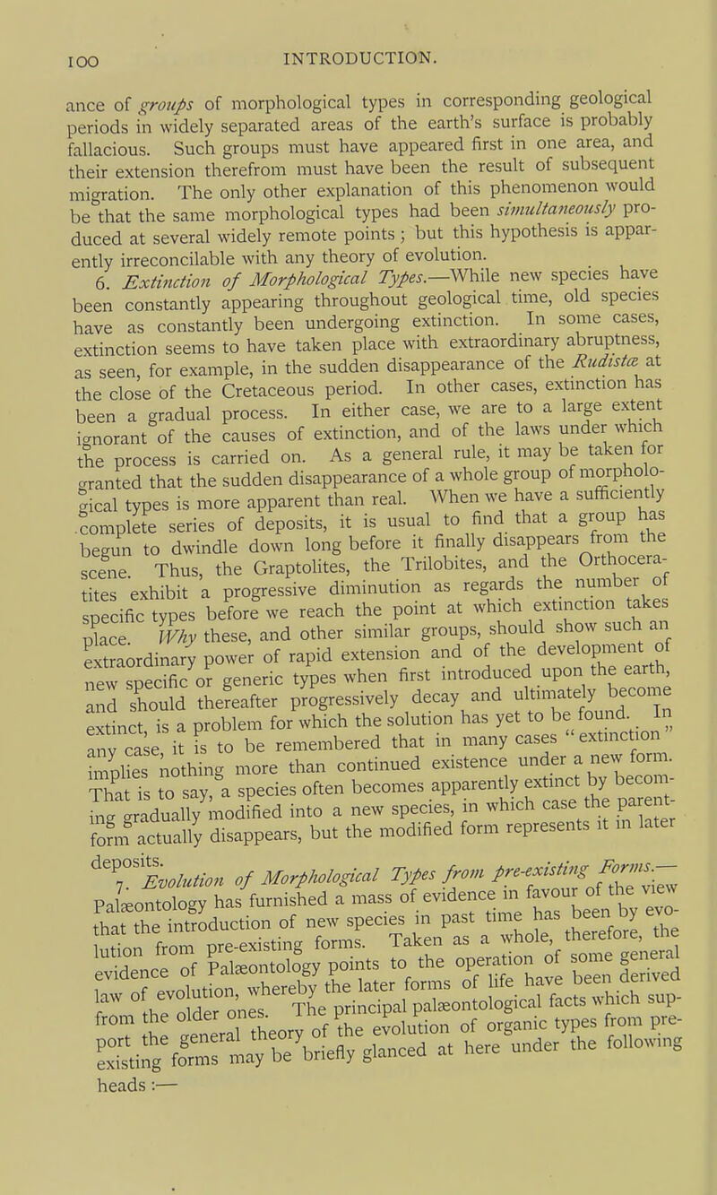 ance of groups of morphological types in corresponding geological periods in widely separated areas of the earth's surface is probably fallacious. Such groups must have appeared first in one area, and their extension therefrom must have been the result of subsequent migration. The only other explanation of this phenomenon would be'that the same morphological types had been simultaneously pro- duced at several widely remote points ; but this hypothesis is appar- ently irreconcilable with any theory of evolution. 6 Extinctio7i of Morphological 7>/e^.—While new species have been constantly appearing throughout geological time, old species have as constantly been undergoing extinction. In some cases, extinction seems to have taken place with extraordinary abruptness, as seen, for example, in the sudden disappearance of the Rudista :^^ the close of the Cretaceous period. In other cases, extinction has been a gradual process. In either case, we are to a large extent ignorant of the causes of extinction, and of the laws under which the process is carried on. As a general rule, it may be taken for cranted that the sudden disappearance of a whole group of morpho o- gical types is more apparent than real. When we have a sufficiently .complete series of deposits, it is usual to find that a group has begun to dwindle down long before it finally disappears from the scene Thus, the Graptolites, the Trilobites, and the Orthocera- tites exhibit a progressive diminution as regards the number ot specific types before'we reach the point at which extinction takes pkce Why these, and other similar groups, should show such an extraordinary powe^ of rapid extension and of the development of new specific or generic types when first introduced upon the earth and should thereafter progressively decay and ultin.ate y become extinct is a problem for which the solution has yet to be found In anv ca;e it is to be remembered that in many cases extmction iZlS nothing more than continued existence under a new form. ThatTs to say a species often becomes apparently extinct by becon - ^ng graduary'^^^^^^ into a new species, in which case the parent fom? actually disappears, but the modified form represents it in later Evolution of Morphological Types from pre-existing For^ns^ PaLntology has furnished a mass ^y^^^^^^\2XT^.tXZ- that the introduction of new species in past time has oeen uy c Lt.i*g formslay be Wefly glanced at here under the follow.ng heads:—