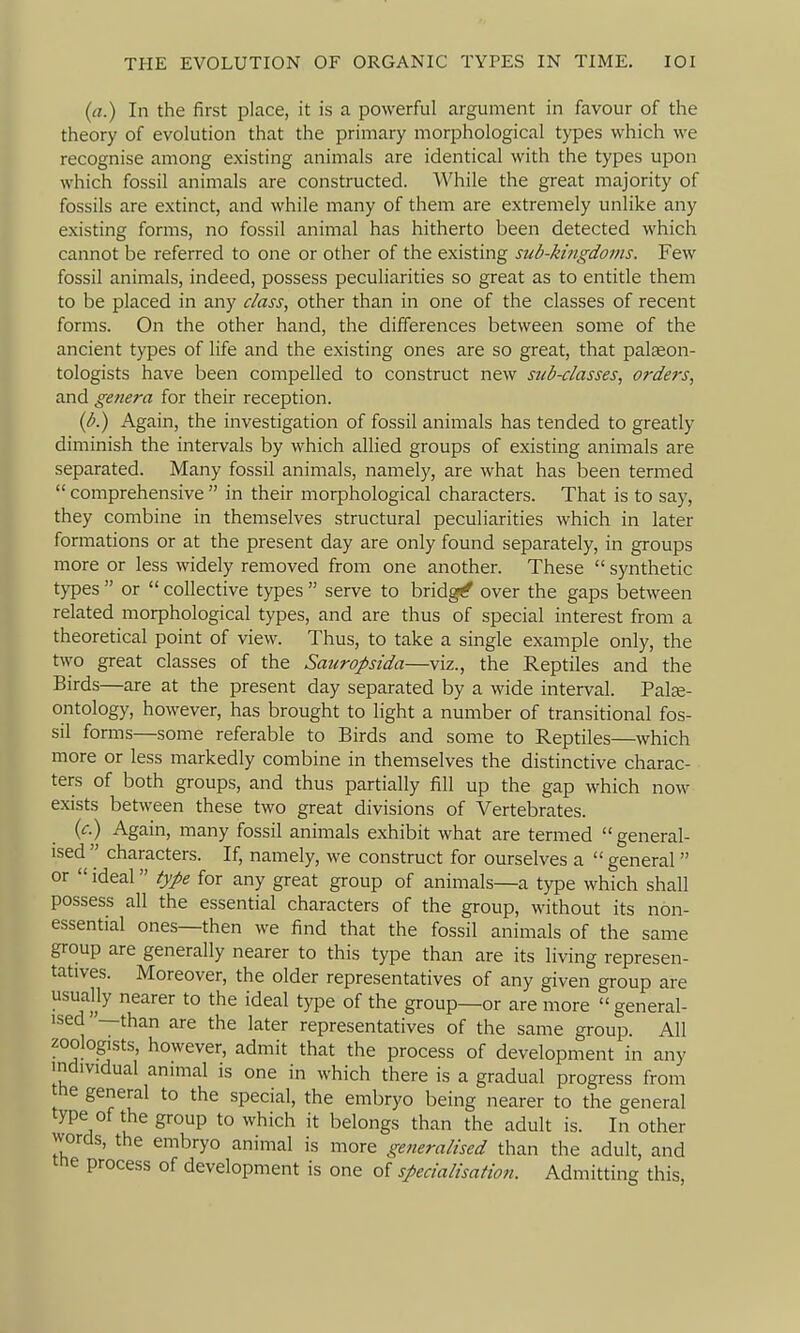 (d.) In the first place, it is a powerful argument in favour of the theory of evolution that the primary morphological types which we recognise among existing animals are identical with the types upon which fossil animals are constructed. While the great majority of fossils are e.xtinct, and while many of them are extremely unlike any existing forms, no fossil animal has hitherto been detected which cannot be referred to one or other of the existing sub-kingdoms. Few fossil animals, indeed, possess peculiarities so great as to entitle them to be placed in any class, other than in one of the classes of recent forms. On the other hand, the diiferences between some of the ancient types of life and the existing ones are so great, that palceon- tologists have been compelled to construct new sub-classes, orders, and genera for their reception. (b.) Again, the investigation of fossil animals has tended to greatly diminish the intervals by which allied groups of existing animals are separated. Many fossil animals, namely, are what has been termed  comprehensive  in their morphological characters. That is to say, they combine in themselves structural peculiarities which in later formations or at the present day are only found separately, in groups more or less widely removed from one another. These  synthetic types  or  collective types  serve to bridg^ over the gaps between related morphological types, and are thus of special interest from a theoretical point of view. Thus, to take a single example only, the two great classes of the Sauropsida—viz., the Reptiles and the Birds—are at the present day separated by a wide interval. Palse- ontology, however, has brought to light a number of transitional fos- sil forms—some referable to Birds and some to Reptiles—which more or less markedly combine in themselves the distinctive charac- ters of both groups, and thus partially fill up the gap which now exists between these two great divisions of Vertebrates. (c.) Again, many fossil animals exhibit what are termed  general- ised  characters. If, namely, we construct for ourselves a  general or  ideal type for any great group of animals—a type which shall possess all the essential characters of the group, without its non- essential ones—then we find that the fossil animals of the same group are generally nearer to this type than are its living represen- tatives. Moreover, the older representatives of any given group are usuaUy nearer to the ideal type of the group—or are more  general- ised —than are the later representatives of the same group. All zoologists, however, admit that the process of development in any individual animal is one in which there is a gradual progress from the general to the special, the embryo being nearer to the general type of the group to which it belongs than the adult is. In other words, the embryo animal is more generalised than the adult, and tne process of development is one of specialisation. Admitting this.