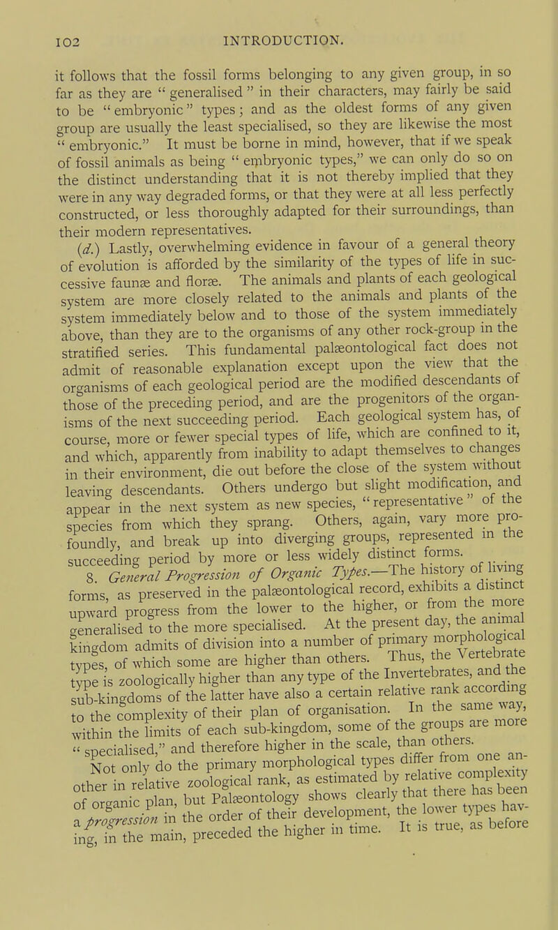it follows that the fossil forms belonging to any given group, in so far as they are  generalised  in their characters, may fairly be said to be  embryonic types; and as the oldest forms of any given group are usually the least specialised, so they are likewise the most  embryonic. It must be borne in mind, however, that if we speak of fossil animals as being  embryonic types, we can only do so on the distinct understanding that it is not thereby implied that they were in any way degraded forms, or that they were at all less perfectly constructed, or less thoroughly adapted for their surroundings, than their modern representatives. (d.) Lastly, overwhelming evidence in favour of a general theory of evolution is afforded by the similarity of the types of life in suc- cessive faunse and flor^. The animals and plants of each geological system are more closely related to the animals and plants of the system immediately below and to those of the system immediately above, than they are to the organisms of any other rock-group m the stratified series. This fundamental pateontological fact does not admit of reasonable explanation except upon the view that the organisms of each geological period are the modified descendants of those of the preceding period, and are the progenitors of the organ- isms of the next succeeding period. Each geological system has, ot course, more or fewer special types of life, which are confined to it, and which, apparently from inability to adapt themselves to changes in their environment, die out before the close of the system without leaving descendants. Others undergo but sHght modification and appear in the next system as new species, representative of the species from which they sprang. Others, again, vary more pro- foundly, and break up into diverging groups, represented in the succeeding period by more or less widely distinct forms. 8 General Progression of Organic 7)^...-The history of living forms as preserved in the pateontological record, exhibits a distinct up™ ;d progress from the lower to the higher, or from the more Xeralised fo the more speciaUsed. At the present day, the anima kt^dom admits of division into a number of primary morphological typf s, of which some are higher than others Thus Vertebrate tvpe s zoologically higher than any type of the Invertebrates, and the sKLgdoms of the latter have also a certain relative rank according 0 the complexity of their plan of organisation. In the same way, within the fimits'of each suVkingdom, some of the groups are more  snecialised, and therefore higher in the scale, than others. No only do the primary morphological types differ from one an- ..hpr n relative zoological rank, as estimated by relative complexity other in re ative ^ ' ^j^^,,, ^jearly that there has been :^2;:^r^^thf development, ^^^ower t^. h.^ fng, in the main, preceded the higher m time. It is true, as betore