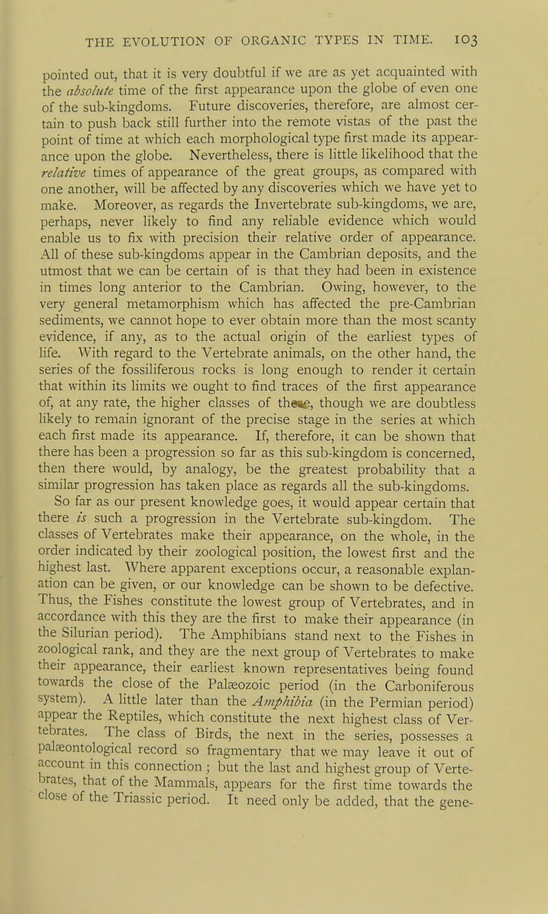 pointed out, that it is very doubtful if we are as yet acquainted with the absolute time of the first appearance upon the globe of even one of the sub-kingdoms. Future discoveries, therefore, are almost cer- tain to push back still further into the remote vistas of the past the point of time at which each morphological type first made its appear- ance upon the globe. Nevertheless, there is little likelihood that the relative times of appearance of the great groups, as compared with one another, will be affected by any discoveries which we have yet to make. Moreover, as regards the Invertebrate sub-kingdoms, we are, perhaps, never likely to find any reliable evidence which would enable us to fix with precision their relative order of appearance. All of these sub-kingdoms appear in the Cambrian deposits, and the utmost that we can be certain of is that they had been in existence in times long anterior to the Cambrian. Owing, however, to the very general metamorphism which has affected the pre-Cambrian sediments, we cannot hope to ever obtain more than the most scanty evidence, if any, as to the actual origin of the earliest types of life. With regard to the Vertebrate animals, on the other hand, the series of the fossiliferous rocks is long enough to render it certain that within its limits we ought to find traces of the first appearance of, at any rate, the higher classes of thesf, though we are doubtless likely to remain ignorant of the precise stage in the series at which each first made its appearance. If, therefore, it can be shown that there has been a progression so far as this sub-kingdom is concerned, then there would, by analogy, be the greatest probability that a similar progression has taken place as regards all the sub-kingdoms. So far as our present knowledge goes, it would appear certain that there is such a progression in the Vertebrate sub-kingdom. The classes of Vertebrates make their appearance, on the whole, in the order indicated by their zoological position, the lowest first and the highest last. Where apparent exceptions occur, a reasonable explan- ation can be given, or our knowledge can be shown to be defective. Thus, the Fishes constitute the lowest group of Vertebrates, and in accordance with this they are the first to make their appearance (in the Silurian period). The Amphibians stand next to the Fishes in zoological rank, and they are the next group of Vertebrates to make their appearance, their earliest known representatives being found towards the close of the Paljeozoic period (in the Carboniferous system). A little later than the Amphibia (in the Permian period) appear the Reptiles, which constitute the next highest class of Ver- tebrates. The class of Birds, the next in the series, possesses a paljeontological record so fragmentary that we may leave it out of account in this connection ; but the last and highest group of Verte- brates, that of the Mammals, appears for the first time towards the close of the Triassic period. It need only be added, that the gene-