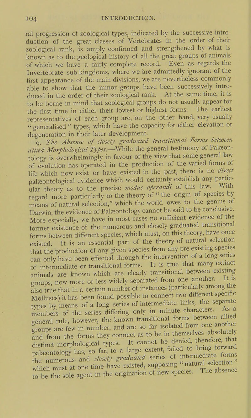 ral progression of zoological types, indicated by the successive intro- duction of the great classes of Vertebrates in the order of their zoological rank, is amply confirmed and strengthened by what is known as to the geological history of all the great groups of animals of which we have a fairly complete record. Even as regards the Invertebrate sub-kingdoms, where we are admittedly ignorant of the first appearance of the main divisions, we are nevertheless commonly able to show that the minor groups have been successively intro- duced in the order of their zoological rank. At the same time, it is to be borne in mind that zoological groups do not usually appear for the first time in either their lowest or highest forms. The earliest representatives of each group are, on the other hand, very usually  generalised  types, which have the capacity for either elevation or degeneration in their later development. 9. The Absence of closely graduated transitiotial Forms between allied Morphological 2>/fj.—While the general testimony of Palaeon- tology is overwhelmingly in favour of the view that some general law of evolution has operated in the production of the varied forms of life which now exist or have existed in the past, there is no direct paljeontological evidence which would certainly establish any partic- ular theory as to the precise modus operaiidi of this law. AVith regard more particularly to the theory of  the origin of species by means of natural selection, which the world owes to the genius of Darwin, the evidence of Palaeontology cannot be said to be conclusive. More especially, we have in most cases no sufficient evidence of the former existence of the numerous and closely graduated transitional forms between different species, which must, on this theory, have once existed. It is an essential part of the theory of natural selection that the production of any given species from any pre-existing species can only have been effected through the intervention of a long series of intermediate or transitional forms. It is true that many extinct animals are known which are clearly transitional between existing groups, now more or less widely separated from one another, it is also true that in a certain number of instances (particularly among the Molluscs) it has been found possible to connect two different specihc types by means of a long series of intermediate links, the separate members of the series differing only in minute characters. As a general rule, however, the known transitional forms between allied groups are few in number, and are so far isolated from one another fnd from the forms they connect as to be in ^^^^f^^^^^^^l distinct morphological types. It cannot be denied ^^^^^^^^^^ nateontology has, so far, to a large extent, failed to bring ton\arQ t::—- and closely graduated series of which must at one time have existed, ^^P^^^^^^^^f^ij^f^tsrce to be the sole agent in the origination of new species. The absence
