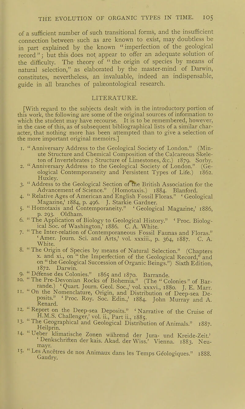of a sufficient number of such transitional forms, and the insufficient connection between- such as are known to exist, may doubtless be in part explained by the known imperfection of the geological record ; but this does not appear to offer an adequate solution of the difficulty. The theory of  the origin of species by means of natural selection, as elaborated by the master-mind of Darwin, constitutes, nevertheless, an invaluable, indeed an indispensable, guide in all branches of palteontological research. LITERATURE. [With regard to the subjects dealt with in the introductoiy portion of this work, the following are some of the original sources of infonnation to which the student may have recourse. It is to be remembered, however, in the case of this, as of subsequent bibliographical lists of a similar char- acter, that nothing more has been attempted than to give a selection of the more important original memoirs.] 1.  Anniversary Address to the Geological Society of London. (Min- ute Structure and Chemical Composition of the Calcareous Skele- ton of Invertebrates ; Structure of Limestones, &c.) 1879. Sorby. 2.  Anniversaiy Address to the Geological Society of London. (Ge- ological Contemporaneity and Persistent Types of Life.) 1862. Huxley. 3.  Address to the Geological Section ofThe British Association for the Advancement of Science. (Homotaxis.) 1884. Blanford. 4.  Relative Ages of American and English Fossil Floras. ' Geological Magazine,' 1884, p. 496. J. Starkie Gardner. 5.  Homotaxis and Contemporaneity. ' Geological Magazine,' 1886, p. 293. Oldham. 6.  The Application of Biology to Geological History. ' Proc. Biolog- ical Soc. of Washington,' 1886. C. A. White. 7.  The Inter-relation of Contemporaneous Fossil Faunas and Floras. 'Amer. Journ. Sci. and Arts,' vol. xxxiii., p. 364, 1887. C. A. White. 8.  The Origin of Species by means of Natural Selection. (Chapters X. and xi., on  the Imperfection of the Geological Record, and on  the Geological Succession of Organic Beings.) Sixth Edition, 1872. Darwin. 9.  Defense des Colonies. 1865 and 1870. Barrande. 10. The Pre-Devonian Rocks of Bohemia. (The  Colonies of Bar- u ^^^^^-^ ' Quart. Journ. Geol. Soc.,' vol. xxxvi., 1880. J. E. Marr. ir. On the Nomenclature, Origin, and Distribution of Deep-sea De- posits. ' Proc. Roy. Soc. Edin.,' 1884. John Murray and A. Renard. 12. Report on the Deep-sea Deposits. 'Narrative of the Cruise of , H.M.S. Challenger,' vol. ii., Part ii., 1885. 13- The Geographical and Geological Distribution of Animals. 18S7. Heilprin. 14- Ueber khmatische Zonen wahrend der Jura- und Kreide-Zeit.' Denkschnften der kais. Akad. der Wiss.' Vienna. i88^ Neu- mayr. '5-  ^^Q^'^^^^''^^ '^^^ Animaux dans les Temps Gdologiques. 1888.