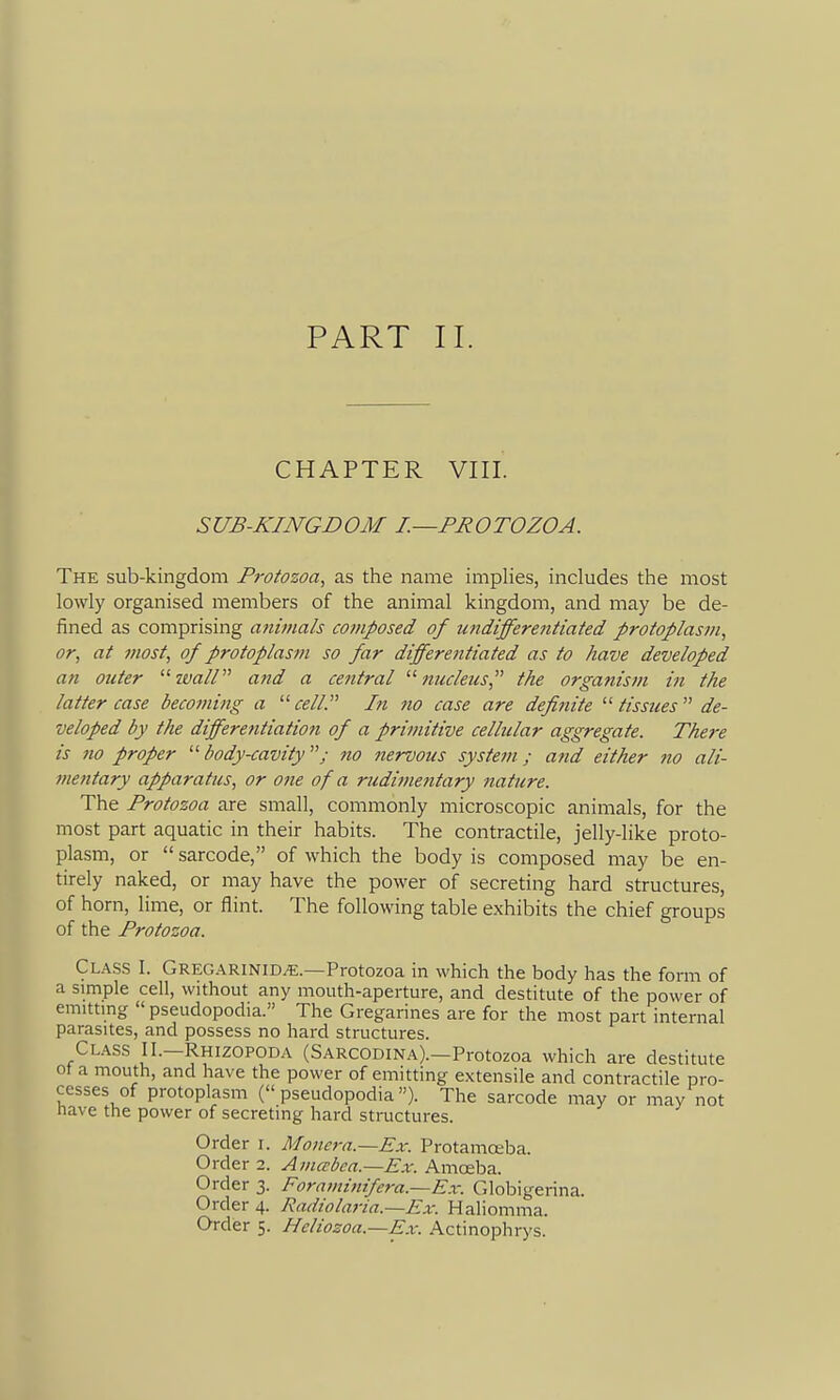 CHAPTER VIII. SUB-KINGDOM I.—PROTOZOA. The sub-kingdom Pt-otozoa, as the name implies, includes the most lowly organised members of the animal kingdom, and may be de- fined as comprising animals composed of undifferentiated protoplasm, or, at most, of protoplasm so far differentiated as to have developed an outer '■^ wall'''' and a cetttral  jiitcleiis, the organism in the latter case becoming a ^'cell. In no case are defiiiite  tissues  de- veloped by the differentiation of a primitive cellular aggregate. There is no proper body-cavity; no nervous system; and either no ali- mentary apparatus, or one of a rudimentary nature. The Protozoa are small, commonly microscopic animals, for the most part aquatic in their habits. The contractile, jelly-like proto- plasm, or  sarcode, of which the body is composed may be en- tirely naked, or may have the power of secreting hard structures, of horn, lime, or flint. The following table exhibits the chief groups of the Protozoa. Class I. Greg.\rinid^.—Protozoa in which the body has the form of a simple cell, without any mouth-aperture, and destitute of the power of emitting  pseuclopodia. The Gregarines are for the most part internal parasites, and possess no hard structures. Cl.\ss II.—Rhizopoda (Sarcodina).—Protozoa which are destitute ot a mouth, and have the power of emitting extensile and contractile pro- cesses of protoplasm ( pseudopodia). The sarcode may or may not nave the power of secreting hard structures. Order i. Monera.—Ex. Protamceba. Order 2. Amccbea.—Ex. Amceba. Order 3. Foraviinifera.—Ex. Globigerina. Order 4. Radiolaria.~Ex. Haliomma. Order 5. Hcliozoa.—Ex. Actinophrys.