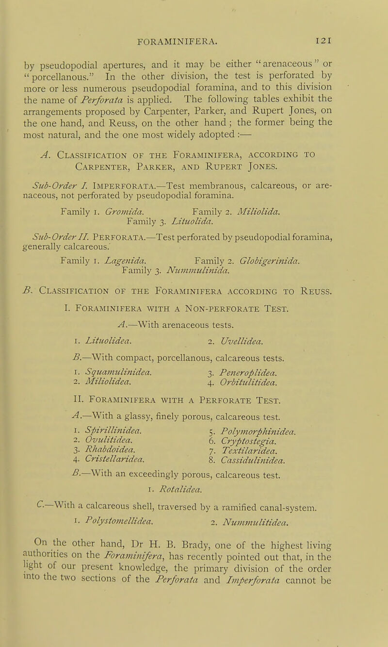 by pseudopodial apertures, and it may be either  arenaceous or  porcellanous. In the other division, the test is perforated by more or less numerous pseudopodial foramina, and to this division the name of Perforata is applied. The following tables exhibit the arrangements proposed by Carpenter, Parker, and Rupert Jones, on the one hand, and Reuss, on the other hand; the former being the most natural, and the one most widely adopted :— A. Classification of the Foraminifera, according to Carpenter, Parker, and Rupert Jones. Sub-Order I. Imperforata.—Test membranous, calcareous, or are- naceous, not perforated by pseudopodial foramina. Family i. Gromida. Family 2. Miliolida. Family 3. Litiiolida. Sub-Order II. Perfor.ata.—Test perforated by pseudopodial foramina, generally calcareous. Family i. Lagenida. Family 2. Globigerinida. Family 3. Nuininulmida. B. Classification of the Foraminifera .according to Reuss. I. For.aminifera with a Non-perfor.ate Test. A.—With arenaceous tests. I. Lituolidea. 2. Uvellidea. B.—With compact, porcellanous, calcareous tests. 1. Sqtcanmlinidea. 3. Peneroplidea. 2. Miliolidea. 4. Orbitulitidea. II. Foraminifera with a Perforate Test. A. —With a glassy, finely porous, calcareous test. 1. Spirillinidea. 5. Polymorphinidea. 2. Ovulitidea. 6. Cryptostegia. 3. Rhabdoidea. 7. Textilaridea. 4. Crisiellaridea. 8. Cassidulinidca. B. —With an exceedingly porous, calcareous test. I. Rotalidea. C—With a calcareous shell, traversed by a ramified canal-system. I. Polystomellidea. 2. Nujiimtilitidca. On the other hand, Dr H. B. Brady, one of the highest living authorities on the Foraminifera, has recently pointed out that, in the hght of our present knowledge, the primary division of the order into the two sections of the Perforata and Imperforata cannot be