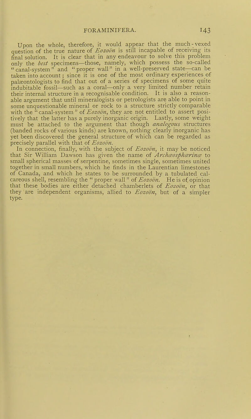 Upon the whole, therefore, it would appear that the much-vexed question of the true nature of Eozoon is still incapable of receiving its final solution. It is clear that in any endeavour to solve this problem only the best specimens—those, namely, which possess the so-called canal-system and proper wall in a well-presei-ved state-—can be taken into account; since it is one of the most ordinary experiences of palaeontologists to find that out of a series of specimens of some quite indubitable fossil—such as a coral—only a very limited number retain their internal structure in a recognisable condition. It is also a reason- able argument that until mineralogists or petrologists are able to point in some unquestionable mineral or rock to a structure strictly comparable with the canal-system oiEozoon, they are not entitled to assert posi- tively that the latter has a purely inorganic origin. Lastly, some weight must be attached to the argument that though atialogotis structures (banded rocks of various kinds) are known, nothing clearly inorganic has yet been discovered the general structure of which can be regarded as precisely parallel with that of Eozoon. In connection, finally, with the subject of Eozoon, it may be noticed that Sir William Dawson has given the name of ArchcEosphcErincE to small spherical masses of serpentine, sometimes single, sometimes united together in small numbers, which he finds in the Laurentian limestones of Canada, and which he states to be surrounded by a tubulated cal- careous shell, resembling the  proper wall of Eozoon. He is of opinion that these bodies are either detached chamberlets of Eozoon, or that they are independent organisms, allied to Eozoon, but of a simpler type.
