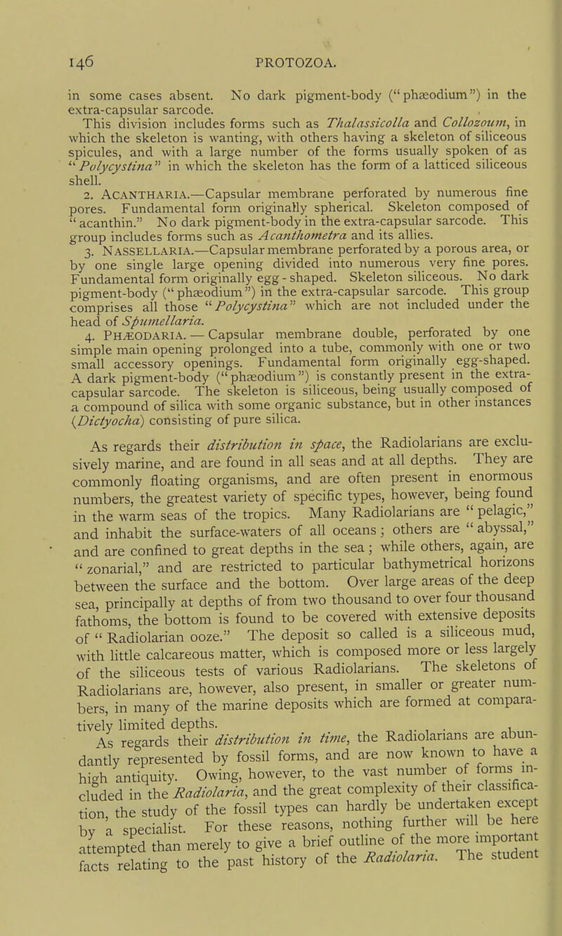 in some cases absent. No dark pigment-body ( phaeodium) in the extra-capsular sarcode. This division inckides forms such as Thalassicolla and Collozoum, in which the skeleton is wanting, with others having a skeleton of siliceous spicules, and with a large number of the forms usually spoken of as  Polycystina  in which the skeleton has the form of a latticed siliceous shell. 2. ACANTHARIA.—Capsular membrane perforated by numerous fine pores. Fundamental form originally spherical. Skeleton composed of  acanthin. No dark pigment-body in the extra-capsular sarcode. This group includes forms such as Acanthometra and its allies. 3. NasSELLARIA.—Capsular membrane perforated by a porous area, or by one single large opening divided into numerous very fine pores. Fundamental fonn originally egg - shaped. Skeleton siliceous. No dark pigment-body ( phseodium) in the extra-capsular sarcode. This group comprises all those '■'■Polycystina^'' which are not included under the head of Spumellaria. 4. Ph^odaria. — Capsular membrane double, perforated by one simple main opening prolonged into a tube, commonly with one or two small accessory openings. Fundamental form originally egg-shaped. A dark pigment-body (phaeodium) is constantly present in the extra- capsular sarcode. The skeleton is siliceous, being usually composed of a compound of silica with some organic substance, but in other mstances {Dictyocha) consisting of pure silica. As regards their distribution in space, the Radiolarians are exclu- sively marine, and are found in all seas and at all depths. They are commonly floating organisms, and are often present in enormous numbers, the greatest variety of specific types, however, being found in the warm seas of the tropics. Many Radiolarians are  pelagic,^ and inhabit the surface-waters of all oceans; others are  abyssal, and are confined to great depths in the sea; while others, again, are zonarial, and are restricted to particular bathymetrical horizons between the surface and the bottom. Over large areas of the deep sea, principally at depths of from two thousand to over four thousand fathoms, the bottom is found to be covered with extensive deposits of  Radiolarian ooze. The deposit so called is a siliceous mud, with little calcareous matter, which is composed more or less largely of the siliceous tests of various Radiolarians. The skeletons of Radiolarians are, however, also present, in smaller or greater num- bers, in many of the marine deposits which are formed at compara- tively limited depths. . As regards their distribution in time, the Radiolarians are abun- dantly represented by fossil forms, and are now known to have a high antiquity. Owing, however, to the vast number of forms in- cluded in the Radiolaria, and the great complexity of their classifica- tion the study of the fossil types can hardly be undertaken except bv t specialist. For these reasons, nothing further will be here attempted than merely to give a brief -^^^^V'V'TVeTuden facts relating to the past history of the Radwlaria. The student
