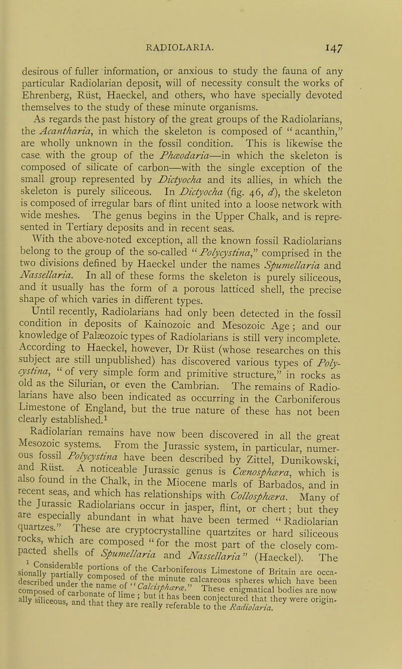 desirous of fuller information, or anxious to study the fauna of any particular Radiolarian deposit, will of necessity consult the works of Ehrenberg, Rlist, Haeckel, and others, who have specially devoted themselves to the study of these minute organisms. As regards the past history of the great groups of the Radiolarians, the Acantharia, in which the skeleton is composed of  acanthin, are wholly unknown in the fossil condition. This is likewise the case with the group of the Phceodaria—in which the skeleton is composed of silicate of carbon—with the single exception of the small group represented by Didyocha and its allies, in which the skeleton is purely siliceous. In Didyocha (fig. 46, d\ the skeleton is composed of irregular bars of flint united into a loose network with wide meshes. The genus begins in the Upper Chalk, and is repre- sented in Tertiary deposits and in recent seas. With the above-noted exception, all the known fossil Radiolarians belong to the group of the so-called Folycystina, comprised in the two divisions defined by Haeckel under the names Spumellaria and Nassellaria. In all of these forms the skeleton is purely siliceous, and it usually has the form of a porous latticed shell, the precise shape of which varies in different types. Until recently, Radiolarians had only been detected in the fossil condition in deposits of Kainozoic and Mesozoic Age; and our knowledge of Paleozoic types of Radiolarians is still very incomplete. According to Haeckel, however, Dr Riist (whose researches on this subject are still unpublished) has discovered various types of Poly- cystina,  of very simple form and primitive structure, in rocks as old as the Silurian, or even the Cambrian. The remains of Radio- larians have also been indicated as occurring in the Carboniferous Limestone of England, but the true nature of these has not been clearly established. ^ Radiolarian remains have now been discovered in all the great Mesozoic systems. From the Jurassic system, in particular, numer- ous fossil Folycystina have been described by Zittel, Dunikowski, and Rust. A noticeable Jurassic genus is Ccenosphcera, which is also found in the Chalk, in the Miocene marls of Barbados, and in recent seas, and which has relationships with Collosphcera. Many of the Jurassic Radiolarians occur in jasper, flint, or chert: but they r? ij^u''^'^'^ ^ ^^^^ '^''^^^ been termed Radiolarian rnI \- J ^ cryptocrystalline quartzites or hard siliceous n?.;!/ K^n ^°™Posed for the most part of the closely com- pacted shells of Spumellaria and Nassellaria (Haeckel). The siona^y tinTaUv cl'i?n=' f r^l Carboniferous Limestone of Britain are occa- described unde V™^^^^ spheres which have been composed of carbin-.t^^f 1° ^'^^^^ enigmatical bodies are now ally s°l ceous and th.f h!. ' ^V ^f ''f conjectured that they were origin- > ceous, and that they are really referable to the Radiolaria.