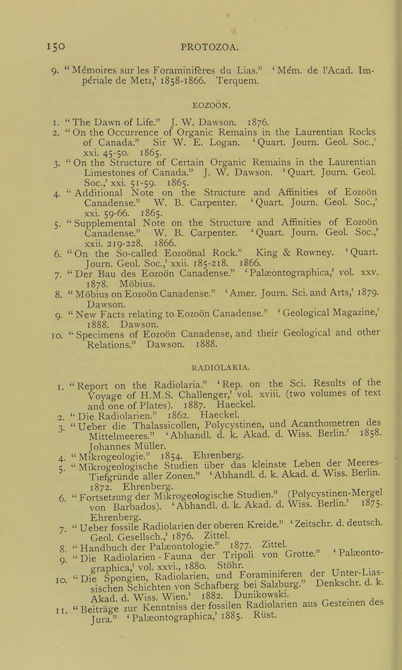9.  M^moires sur les Foraminiftres du Lias. ' M^m. de I'Acad. Im- pdriale de Metz,' 1858-1866. Terquem. EOZOON. 1. The Dawn of Life. J.W.Dawson. 1876. 2.  On the Occurrence of Organic Remains in the Laurentian Rocks of Canada. Sir W. E. Logan. ' Quart. Journ. Geol. See.,' xxi. 45-50. 1865. 3.  On the Structure of Certain Organic Remains in the Laurentian Limestones of Canada. J. W. Dawson. ' Quart. Journ. Geol. Soc.,' xxi. 51-59. 1865. 4.  Additional Note on the Structure and Affinities of Eozoon Canadense. W. B. Carpenter. 'Quart. Journ. Geol. Soc.,' xxi. 59-66. 1865. 5.  Supplemental Note on the Structure and Affinities of Eozoon Canadense. W. B. Carpenter. 'Quart. Journ. Geol. Soc.,' xxii. 219-228. 1866. 6. On the So-called Eozoonal Rock. King & Rowney. 'Quart. Journ. Geol. Soc.,' xxii. 185-218. 1866. 7. Der Bau des Eozoon Canadense. ' Palasontographica,' vol. xxv. 1878. Mobius. 8.  Mobius on Eozoon Canadense. ' Amer. Journ. Sci. and Arts,' 1879. Dawson. 9.  New Facts relating to Eozoon Canadense. ' Geological Magazme,' 1888. Dawson. 10.  Specimens of Eozoon Canadense, and their Geological and other Relations. Dawson. 1888. RADIOLARIA. I Report on the Radiolaria. 'Rep. on the Sci. Results of the Voyage of H.M.S. Challenger,' vol. xviii. (two volumes of text and one of Plates). 1887. Haeckel. 2.  Die Radiolarien. 1862. Haeckel. 3 Ueber die Thalassicollen, Polycystinen, und Acanthometren des Mittelmeeres. 'Abhandl. d. k. Akad. d. Wiss. Berlm.' 1858. Johannes Miiller. 4.  Mikrogeologie. 1854. Ehrenberg. , c  Mikrogeologische Studien iiber das klemste Leben der Meeres- Tiefgriinde aller Zonen. 'Abhandl. d. k. Akad. d. Wiss. Berhn. 1872. Ehrenberg. . 6  Fortsetzung der Mikrogeologische Studien. (Polycystmen-Mergel von Barbados). 'Abhandl. d. k. Akad. d. Wiss. Berlm.' 1875- 7  uSerfossiie Radiolarien der oberen Kreide. ' Zeitschr. d. deutsch. Geol. Gesellsch.,' 1876. Zittel. _ 8  Handbuch der Paleeontologie. 1877. Zittel. „ , „ , Q Die Radiolarien-Fauna der Tripoh von Grotte. ' Pateonto- p-raphica,' vol. xxvi., 1880. Stohr. tt . t -o. <' Die Spongien, Radiolarien, und Forammiferen dei U^^^^'-^^T sischen Schichten von Schafberg bei Salzburg. Denkschr. d. k. Akad d Wiss. Wien.' 1882. Dunikowski. . Beitrage zur Kenntniss der fossilen Radiolarien aus Gesteinen des Jura. 'Pateontographica,'1885. Rust. 10. II