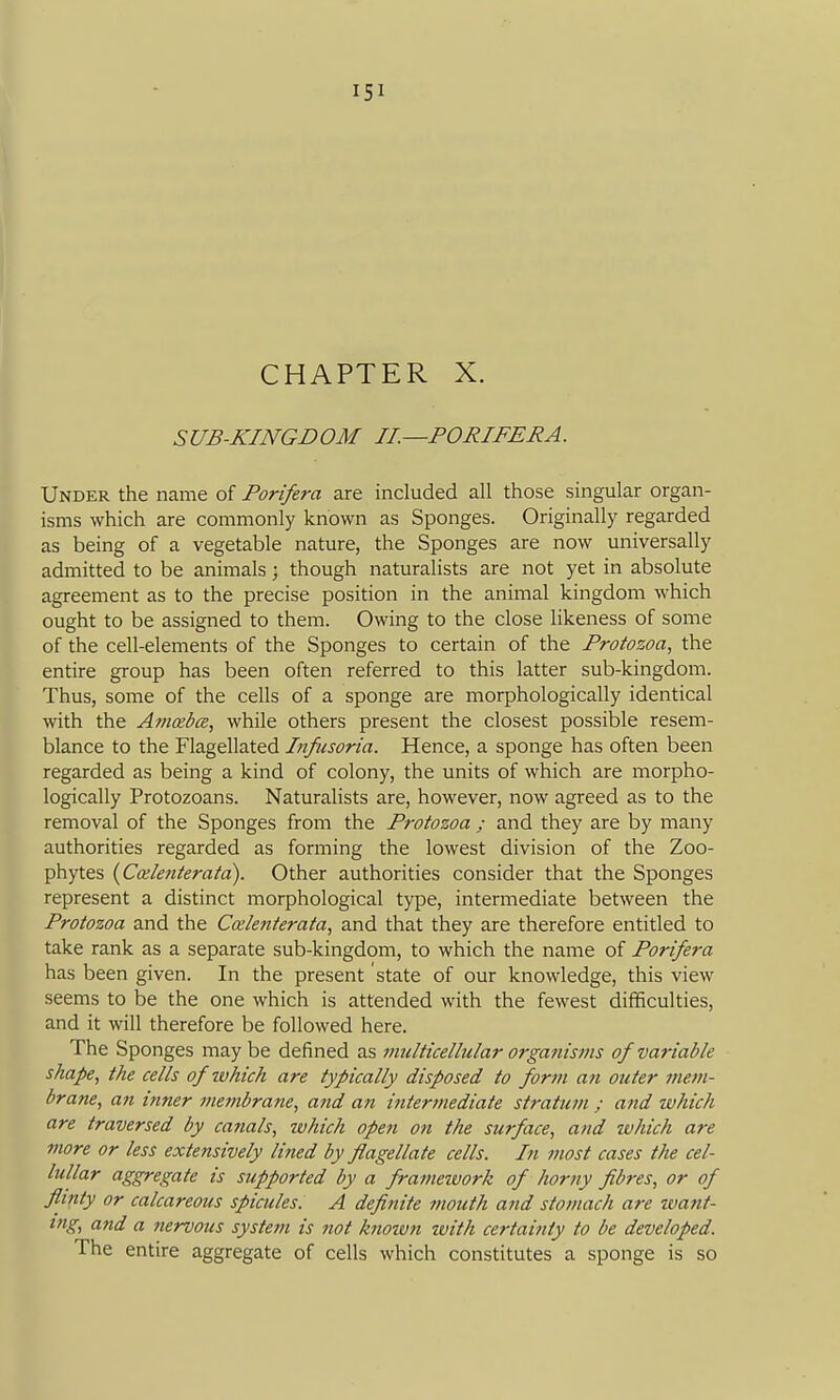 CHAPTER X. SUB-KINGDOM II.—PORIFERA. Under the name of Porifera are included all those singular organ- isms which are commonly known as Sponges. Originally regarded as being of a vegetable nature, the Sponges are now universally admitted to be animals; though naturalists are not yet in absolute agreement as to the precise position in the animal kingdom which ought to be assigned to them. Owing to the close likeness of some of the cell-elements of the Sponges to certain of the Protozoa, the entire group has been often referred to this latter sub-kingdom. Thus, some of the cells of a sponge are morphologically identical with the Avioebce, while others present the closest possible resem- blance to the Flagellated Infusoria. Hence, a sponge has often been regarded as being a kind of colony, the units of which are morpho- logically Protozoans. Naturalists are, however, now agreed as to the removal of the Sponges from the Protozoa ; and they are by many authorities regarded as forming the lowest division of the Zoo- phytes {Calenterata). Other authorities consider that the Sponges represent a distinct morphological type, intermediate between the Protozoa and the Coilenterata, and that they are therefore entitled to take rank as a separate sub-kingdom, to which the name of Porifera has been given. In the present state of our knowledge, this view seems to be the one which is attended with the fewest difficulties, and it will therefore be followed here. The Sponges may be defined as multicellular organisms of variable shape, the cells of zvhich are typically disposed to form an outer mem- brane, an inner membrane, ajid an intermediate stratum ; and ivhich are traversed by ca?ials, which opefi on the surface, and ivhich are more or less extensively lined by flagellate cells. In most cases the cel- lullar aggregate is supported by a franmvork of horny fib?-es, or of flinty or calcareous spicules. A definite mouth and stomach are ivant- tng, and a nervous system is not knoiun with certainty to be developed. The entire aggregate of cells which constitutes a sponge is so