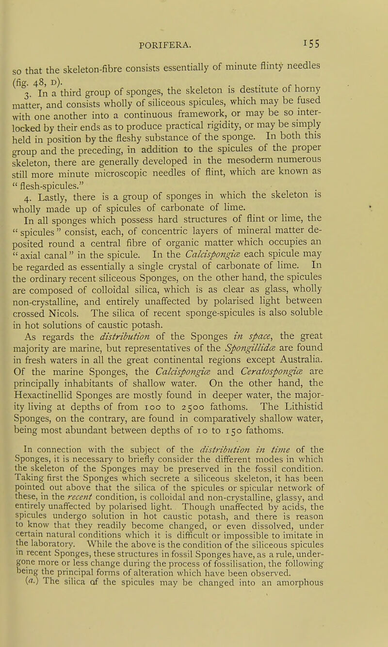 SO that the skeleton-fibre consists essentially of minute flinty needles (fig. 48, d). . , . r u 3 In a third group of sponges, the skeleton is destitute of horny matter, and consists wholly of siliceous spicules, which may be fused with one another into a continuous framework, or may be so inter- locked by their ends as to produce practical rigidity, or may be simply held in position by the fleshy substance of the sponge. In both this group and the preceding, in addition to the spicules of the proper skeleton, there are generally developed in the mesoderm numerous still more minute microscopic needles of flint, which are known as  flesh-spicules. 4. Lastly, there is a group of sponges in which the skeleton is wholly made up of spicules of carbonate of lime. In all sponges which possess hard structures of flint or lime, the  spicules  consist, each, of concentric layers of mineral matter de- posited round a central fibre of organic matter which occupies an  axial canal in the spicule. In the Calcispongice each spicule may be regarded as essentially a single crystal of carbonate of lime. In the ordinary recent siliceous Sponges, on the other hand, the spicules are composed of colloidal silica, which is as clear as glass, wholly non-crystalline, and entirely unaffected by polarised light between crossed Nicols. The silica of recent sponge-spicules is also soluble in hot solutions of caustic potash. As regards the distribution of the Sponges in space, the great majority are marine, but representatives of the Spongillidce are found in fresh waters in all the great continental regions except Australia. Of the marine Sponges, the CalcispongicB and CeratospongicR are principally inhabitants of shallow water. On the other hand, the Hexactinellid Sponges are mostly found in deeper water, the major- ity living at depths of from 100 to 2500 fathoms. The Lithistid Sponges, on the contrary, are found in comparatively shallow water, being most abundant between depths of 10 to 150 fathoms. In connection with the subject of the distribution in time of the Sponges, it is necessary to briefly consider the different modes in which the skeleton of the Sponges may be preserved in the fossil condition. Taking first the Sponges which secrete a siliceous skeleton, it has been pointed out above that the silica of the spicules or spicular network of these, in the recent condition, is colloidal and non-crystalline, glassy, and entirely unafifected by polarised light. Though unaffected by acids, the spicules undergo solution in hot caustic potash, and there is reason to know that they readily become changed, or even dissolved, under certain natural conditions which it is difficult or impossible to imitate in the laboratory. While the above is the condition of the siliceous spicules in recent Sponges, these structures in fossil Sponges have, as a rule, under- gone more or less change during the process of fossilisation, the following being the principal forms of alteration which have been obsei-ved. (rt.) The silica of the spicules may be changed into an amorphous